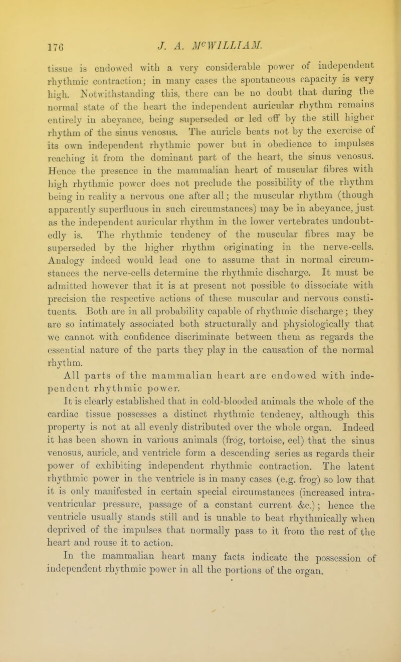 tissue is endowed with a very considerable power of independent rhythmic contraction; in many cases the spontaneous capacity is very high. Notwithstanding this, there can be no doubt that during the normal state of the heart the independent auricular rhythm remains entirely in abeyance, being superseded or led off by the still higher rhythm of the sinus venosus. The auricle beats not by the exercise of its own independent rhythmic power but in obedience to impulses reaching it from the dominant part of the heart, the sinus venosus. Hence the presence in the mammalian heart of muscular fibres with high rhythmic power does not preclude the possibility of the rhythm being in reality a nervous one after all; the muscular rhythm (though apparently superfluous in such circumstances) may be in abeyance, just as the independent auricular rhythm in the lower vertebrates undoubt- edly is. The rhythmic tendency of the muscular fibres may be superseded by the higher rhythm originating in the nerve-cells. Analogy indeed would lead one to assume that in normal circum- stances the nerve-cells determine the rhythmic discharge. It must be admitted however that it is at present not possible to dissociate with precision the respective actions of those muscular and nervous consti- tuents. Both are in all probability capable of rhythmic discharge ; they are so intimately associated both structurally and physiologically that we cannot with confidence discriminate between them as regards the essential nature of the parts they play in the causation of the normal rhythm. All parts of the mammalian heart are endowed with inde- pendent rhythmic power. It is clearly established that in cold-blooded animals the whole of the cardiac tissue possesses a distinct rhythmic tendenc}r, although this property is not at all evenly distributed over the whole organ. Indeed it has been shown in various animals (frog, tortoise, eel) that the sinus venosus, auricle, and ventricle form a descending series as regards their power of exhibiting independent rhythmic contraction. The latent rhythmic power in the ventricle is in many cases (e.g. frog) so low that it is only manifested in certain special circumstances (increased intra- ventricular pressure, passage of a constant current &c.); hence the ventricle usually stands still and is unable to beat rhythmically when deprived of the impulses that normally pass to it from the rest of the heart and rouse it to action. In the mammalian heart many facts indicate the possession of independent rhythmic power in all the portions of the organ.