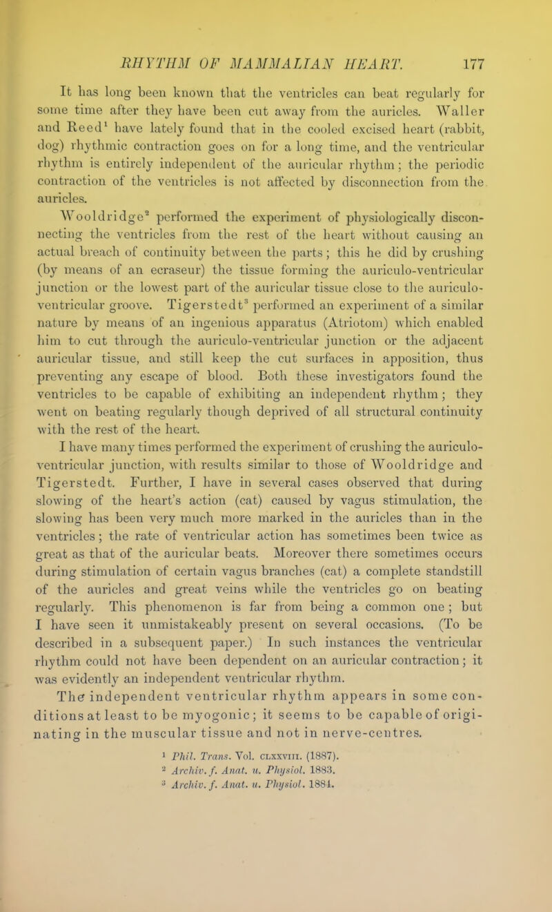 It has long been known that the ventricles can beat regularly for some time after they have been cut away from the auricles. Waller and Reed1 have lately found that in the cooled excised heart (rabbit, dog) rhythmic contraction goes on for a long time, and the ventricular rhythm is entirely independent of the auricular rhythm; the periodic contraction of the ventricles is not affected by disconnection from the auricles. Wooldridge2 performed the experiment of phj'siologically discon- necting the ventricles from the rest of the heart without causing an actual breach of continuity between the parts; this he did by crushing (by means of an ecraseur) the tissue forming the auriculo-ventricular junction or the lowest part of the auricular tissue close to the auriculo- ventricular groove. Tigerstedt3 performed an experiment of a similar nature by means of an ingenious apparatus (Atriotom) which enabled him to cut through the auriculo-ventricular junction or the adjacent auricular tissue, and still keep the cut surfaces in apposition, thus preventing any escape of blood. Both these investigators found the ventricles to be capable of exhibiting an independent rhythm; they went on beating regularly though deprived of all structural continuity with the rest of the heart. I have many times performed the experiment of crushing the auriculo- ventricular junction, with results similar to those of Wooldridge and Tigerstedt. Further, I have in several cases observed that during slowing of the heart’s action (cat) caused by vagus stimulation, the slowing has been very much more marked in the auricles than in the ventricles; the rate of ventricular action has sometimes been twice as creat as that of the auricular beats. Moreover there sometimes occurs during stimulation of certain vagus branches (cat) a complete standstill of the auricles and great veins while the ventricles go on beating regularly. This phenomenon is far from being a common one ; but I have seen it unmistakeably present on several occasions. (To be described in a subsequent paper.) In such instances the ventricular rhythm could not have been dependent on an auricular contraction; it was evidently an independent ventricular rhythm. The independent ventricular rhythm appears in some con- ditions at least to be myogonic ; it seems to be capable of origi- nating in the muscular tissue and not in nerve-centres. 1 Phil. Trans. Yol. clxxviii. (1887). 2 Archiv.f. Anat. u. Physiol. 1883. J Archiv.f. Anat. u. Physiol. 1881.