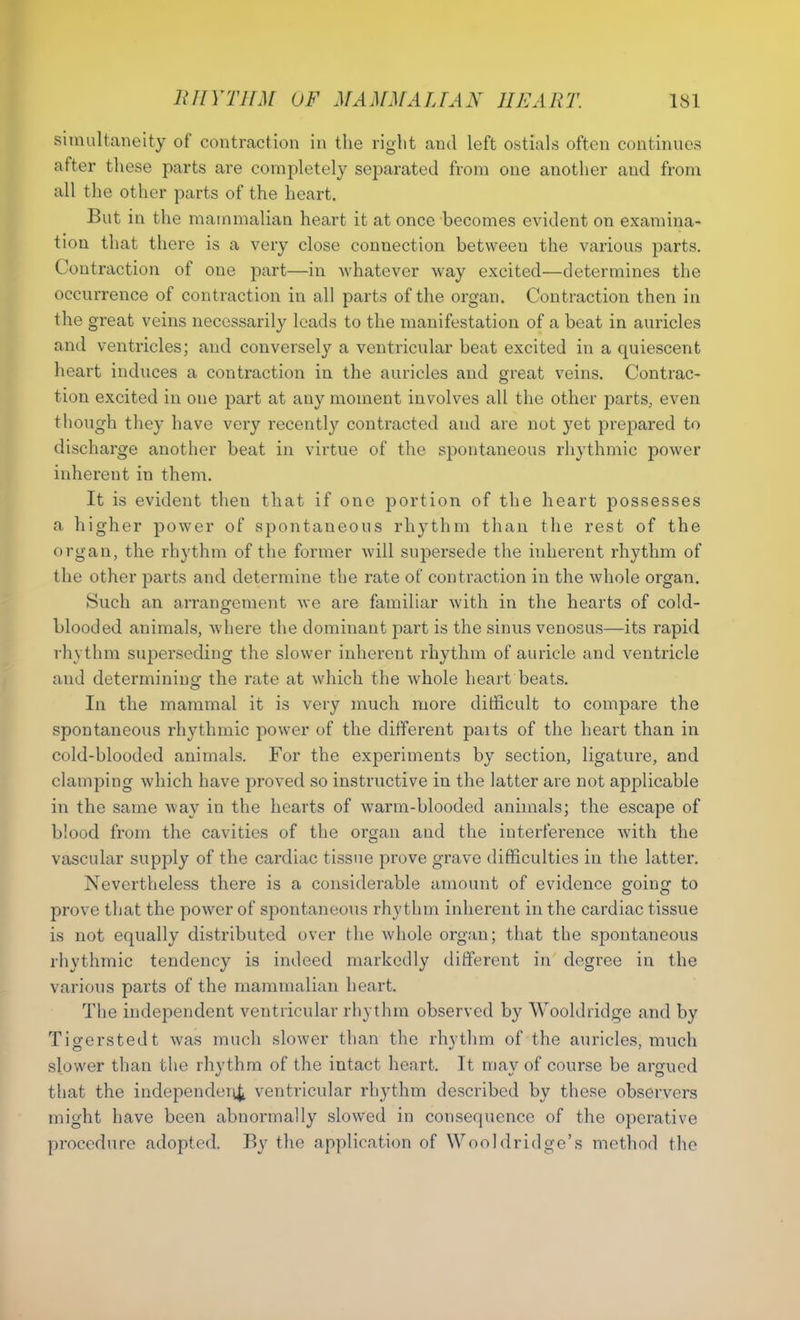 simultaneity of contraction in the right and left ostials often continues after these parts are completely separated from one another and from all the other parts of the heart. But in the mammalian heart it at once becomes evident on examina- tion that there is a very close connection between the various parts. Contraction of one part—in whatever way excited—determines the occurrence of contraction in all parts of the organ. Contraction then in the great veins necessarily leads to the manifestation of a beat in auricles and ventricles; and conversely a ventricular beat excited in a quiescent heart induces a contraction in the auricles and great veins. Contrac- tion excited in one part at any moment involves all the other parts, even though they have very recently contracted and are not yet prepared to discharge another beat in virtue of the spontaneous rhythmic power inherent in them. It is evident then that if one portion of the heart possesses a higher power of spontaneous rhythm than the rest of the organ, the rhythm of the former will supersede the inherent rhythm of the other parts and determine the rate of contraction in the whole organ. Such an arrangement we are familiar with in the hearts of cold- blooded animals, where the dominant part is the sinus venosus—its rapid rhythm superseding the slower inherent rhythm of auricle and ventricle and determining the rate at which the whole heart beats. In the mammal it is very much more difficult to compare the spontaneous rhythmic power of the different paits of the heart than in cold-blooded animals. For the experiments by section, ligature, and clamping which have proved so instructive in the latter are not applicable in the same way in the hearts of warm-blooded animals; the escape of blood from the cavities of the orean and the interference with the vascular supply of the cardiac tissue prove grave difficulties in the latter. Nevertheless there is a considerable amount of evidence going to prove that the power of spontaneous rhythm inherent in the cardiac tissue is not equally distributed over the whole organ; that the spontaneous rhythmic tendency is indeed markedly different in degree in the various parts of the mammalian heart. The independent ventricular rhythm observed by Wooldridge and by Tigerstedt was much slower than the rhythm of the auricles, much slower than the rhythm of the intact heart. It may of course be argued that the independent ventricular rhythm described by these observers might have been abnormally slowed in consequence of the operative procedure adopted. By the application of Wooldridge’s method the