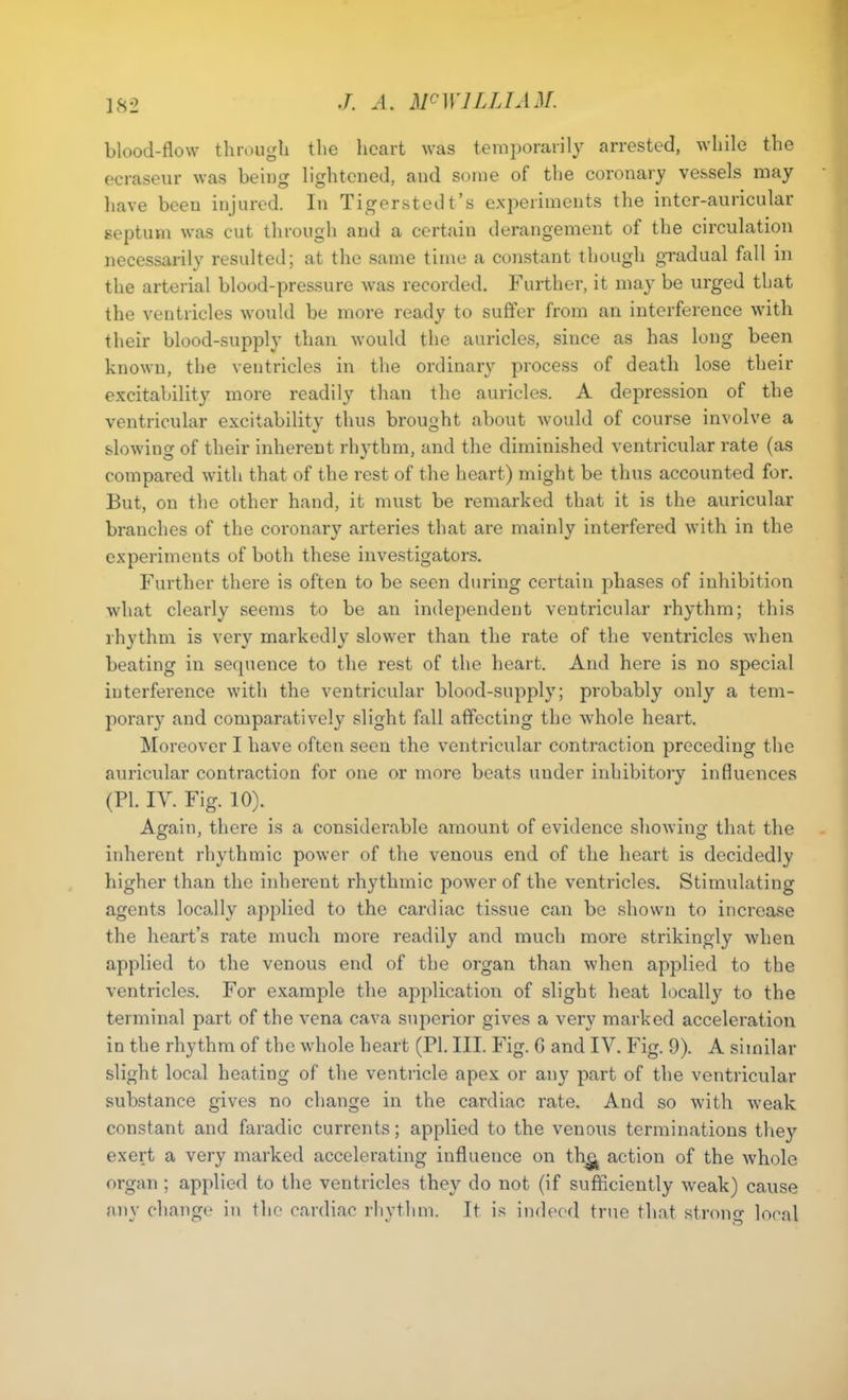 blood-flow through the heart was temporarily arrested, while the ecraseur was beiug lightened, and some of the coronary vessels may have been injured. In Tigerstedt’s experiments the inter-auricular septum was cut through and a certain derangement of the circulation necessarily resulted; at the same time a constant though gradual fall in the arterial blood-pressure was recorded. Further, it may be urged that the ventricles would be more ready to suffer from an interference with their blood-supply than would the auricles, since as has long been known, the ventricles in the ordinary process of death lose their excitability more readily than the auricles. A depression of the ventricular excitability thus brought about would of course involve a slowing of their inherent rhythm, and the diminished ventricular rate (as compared with that of the rest of the heart) might be thus accounted for. But, on the other hand, it must be remarked that it is the auricular branches of the coronary arteries that are mainly interfered with in the experiments of both these investigators. Further there is often to be seen during certain phases of inhibition what clearly seems to be an independent ventricular rhythm; this rhythm is very markedly slower than the rate of the ventricles when beating in sequence to the rest of the heart. And here is no special interference with the ventricular blood-supply; probably only a tem- porary and comparatively slight fall affecting the whole heart. Moreover I have often seen the ventricular contraction preceding the auricular contraction for one or more beats under inhibitory influences (PI. IY. Fig. 10). Again, there is a considerable amount of evidence showing that the inherent rhythmic power of the venous end of the heart is decidedly higher than the inherent rhythmic power of the ventricles. Stimulating agents locally applied to the cardiac tissue can be shown to increase the heart’s rate much more readily and much more strikingly when applied to the venous end of the organ than when applied to the ventricles. For example the application of slight heat locally to the terminal part of the vena cava superior gives a very marked acceleration in the rhythm of the whole heart (PI. III. Fig. 6 and IV. Fig. 9). A similar slight local heating of the ventricle apex or any part of the ventricular substance gives no change in the cardiac rate. And so with weak constant and faradic currents; applied to the venous terminations they exert a very marked accelerating influence on the. action of the whole organ ; applied to the ventricles they do not (if sufficiently weak) cause any change in the cardiac rhythm. It is indeed true that strong local