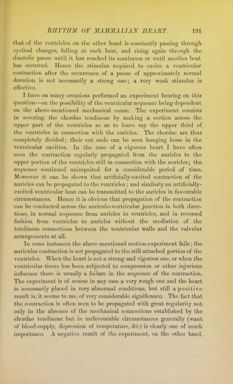 tliat of the ventricles on the other hand is constantly passing through cyclical changes, falling at each beat, and rising again through the diastolic pause until it has reached its maximum or until another beat has occurred. Hence the stimulus required to excite a ventricular contraction after the occurrence of a pause of approximately normal duration is not necessarily a strong one; a very weak stimulus is effective. I have on many occasions performed an experiment bearing on this question—on the possibility of the ventricular sequence being dependent on the above-mentioned mechanical cause. The experiment consists in severing the chordae tendineae by making a section across the upper part of the ventricles so as to leave say the upper third of the ventricles in connection with the auricles. The chordae are thus completely divided; their cut ends can be seen hanging loose in the ventricular cavities. In the case of a vigorous heart I have often seen the contraction regularly propagated from the auricles to the upper portion of the ventricles still in connection with the auricles; the sequence continued unimpaired for a considerable period of time. Moreover it can be shown that artificially-excited contraction of the auricles can be propagated to the ventricles ; and similarly an artificially- excited ventricular beat can be transmitted to the auricles in favourable circumstances. Hence it is obvious that propagation of the contraction can be conducted across the auriculo-ventricular junction in both direc- tions, in normal sequence from auricles to ventricles, and in reversed fashion from ventricles to auricles without the mediation of the tendinous connections between the ventricular walls and the valvular arrangements at all. In some instances the above-mentioned section-experiment fails ; the auricular contraction is not propagated to the still-attachcd portion of the ventricles. When the heart is not a strong and vigorous one, or when the ventricular tissue has been subjected to compression or other injurious influence there is usually a failure in the sequence of the contraction. The experiment is of course in any case a very rough one and the heart is necessarily placed in very abnormal conditions, but still a positive result is, it seems to me, of very considerable significance. The fact that the contraction is often seen to be propagated with great regularity not only in the absence of the mechanical connections established by the chordae tendineae but in unfavourable circumstances generally (want of blood-supply, depression of temperature, &c.) is clearly one of much importance. A negative result of the experiment, on the other hand,