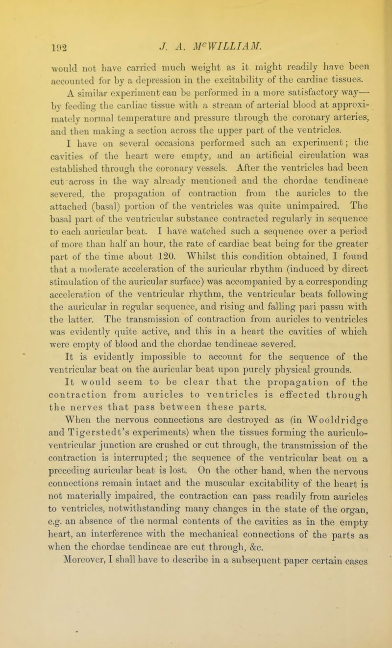 would not have carried much weight as it might readily have been accounted for by a depression in the excitability of the cardiac tissues. A similar experiment can be performed in a more satisfactory way— by feeding the cardiac tissue with a stream of arterial blood at approxi- mately normal temperature and pressure through the coronary arteries, and then making a section across the upper part of the ventricles. I have on several occasions performed such an experiment; the cavities of the heart were empty, and an artificial circulation was established through the coronary vessels. After the ventricles had been cut across in the way already mentioned and the chordae tendineao severed, the propagation of contraction from the auricles to the attached (basal) portion of the ventricles was quite unimpaired. The basal part of the ventricular substance contracted regularly in sequence to each auricular beat. I have watched such a sequence over a period of more than half an hour, the rate of cardiac beat being for the greater part of the time about 120. Whilst this condition obtained, I found that a moderate acceleration of the auricular rhythm (induced by direct stimulation of the auricular surface) was accompanied by a corresponding acceleration of the ventricular rhythm, the ventricular beats following the auricular in regular sequence, and rising and falling pavi passu with the latter. The transmission of contraction from auricles to ventricles was evidently quite active, and this in a heart the cavities of which were empty of blood and the chordae tendineae severed. It is evidently impossible to account for the sequence of the ventricular beat on the auricular beat upon purely physical grounds. It would seem to be clear that the propagation of the contraction from auricles to ventricles is effected through the nerves that pass between these parts. When the nervous connections are destroyed as (in Wooldridge and Tigcrstedt’s experiments) when the tissues forming the auriculo- ventricular junction are crushed or cut through, the transmission of the contraction is interrupted; the sequence of the ventricular beat on a preceding auricular beat is lost. On the other hand, when the nervous connections remain intact and the muscular excitability of the heart is not materially impaired, the contraction can pass readily from auricles to ventricles, notwithstanding many changes in the state of the organ, e.g. an absence of the normal contents of the cavities as in the empty heart, an interference with the mechanical connections of the parts as when the chordae tendineae are cut through, &c. Moreover, I shall have to describe in a subsequent paper certain cases