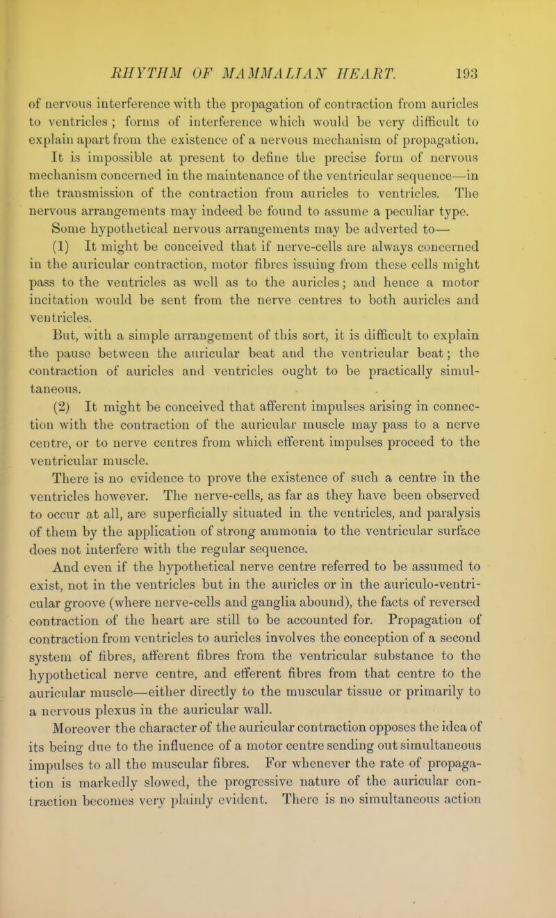 of nervous interference with the propagation of contraction from auricles to ventricles ; forms of interference which would be very difficult to explain apart from the existence of a nervous mechanism of propagation. It is impossible at present to define the precise form of nervous mechanism concerned in the maintenance of the ventricular sequence—in the transmission of the contraction from auricles to ventricles. The nervous arrangements may indeed be found to assume a peculiar type. Some hypothetical nervous arrangements may be adverted to— (1) It might be conceived that if nerve-cells are always concerned in the auricular contraction, motor fibres issuing from these cells might pass to the ventricles as well as to the auricles; and hence a motor incitation would be sent from the nerve centres to both auricles and ventricles. But, with a simple arrangement of this sort, it is difficult to explain the pause between the auricular beat aud the ventricular beat; the contraction of auricles and ventricles ought to be practically simul- taneous. (2) It might be conceived that afferent impulses arising in connec- tion with the contraction of the auricular muscle may pass to a nerve centre, or to nerve centres from which efferent impulses proceed to the ventricular muscle. There is no evidence to prove the existence of such a centre in the ventricles however. The nerve-cells, as far as they have been observed to occur at all, are superficially situated in the ventricles, and paralysis of them by the application of strong ammonia to the ventricular surface does not interfere with the regular sequence. And even if the hypothetical nerve centre referred to be assumed to exist, not in the ventricles but in the auricles or in the auriculo-ventri- cular groove (where nerve-cells and ganglia abound), the facts of reversed contraction of the heart are still to be accounted for. Propagation of contraction from ventricles to auricles involves the conception of a second system of fibres, afferent fibres from the ventricular substance to the hypothetical nerve centre, and efferent fibres from that centre to the auricular muscle—either directly to the muscular tissue or primarily to a nervous plexus in the auricular wall. Moreover the character of the auricular contraction opposes the idea of its being due to the influence of a motor centre sending out simultaneous impulses to all the muscular fibres. For whenever the rate of propaga- tion is markedly slowed, the progressive nature of the auricular con- traction becomes very plainly evident. There is no simultaneous action