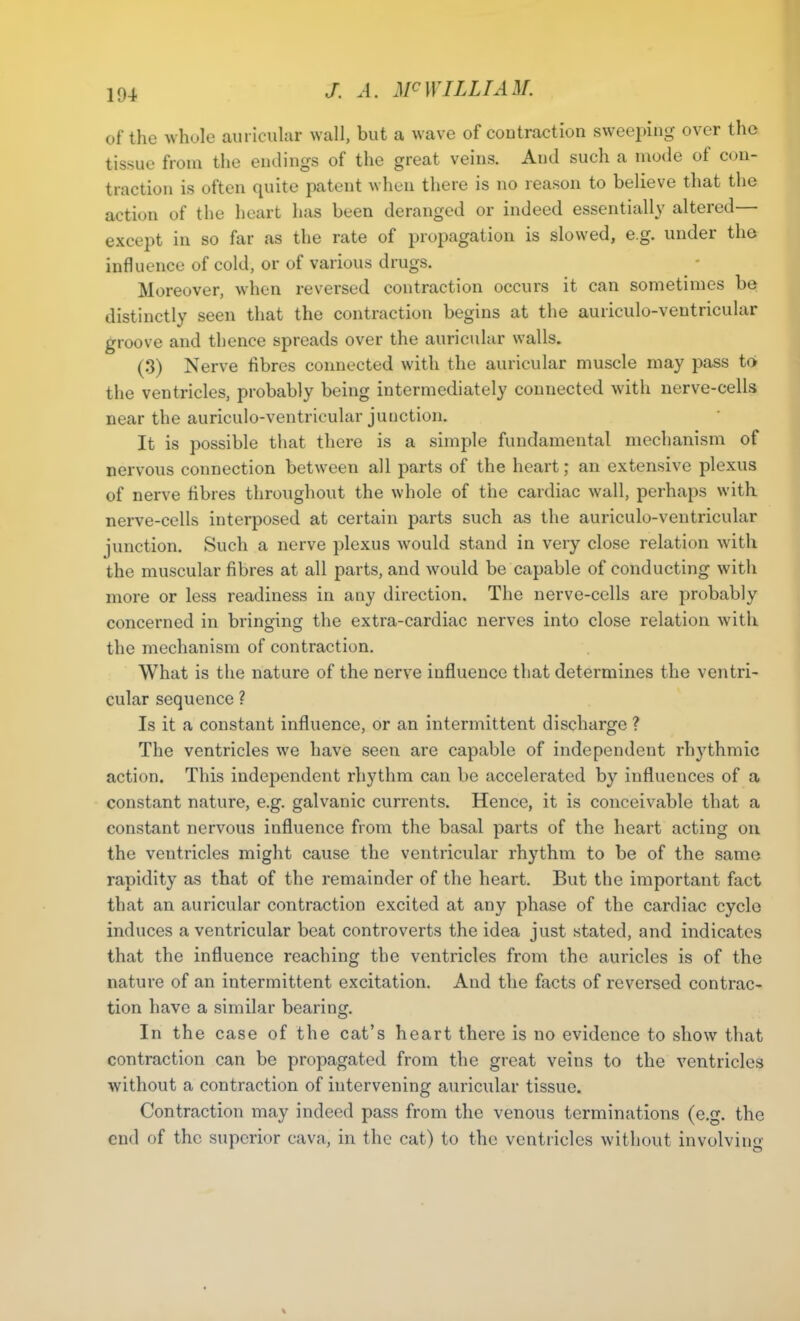 of the whole auricular wall, but a wave of contraction sweeping over the tissue from the endings of the great veins. And such a mode of con- traction is often quite patent when there is no reason to believe that the action of the heart has been deranged or indeed essentially altered— except in so far as the rate of propagation is slowed, e.g. under the influence of cold, or of various drugs. Moreover, when reversed contraction occurs it can sometimes be distinctly seen that the contraction begins at the auriculo-ventricular groove and thence spreads over the auricular walls. (3) Nerve fibres connected with the auricular muscle may pass to the ventricles, probably being intermediately connected with nerve-cells near the auriculo-ventricular junction. It is possible that there is a simple fundamental mechanism of nervous connection between all parts of the heart; an extensive plexus of nerve fibres throughout the whole of the cardiac wall, perhaps with nerve-cells interposed at certain parts such as the auriculo-ventricular junction. Such a nerve plexus would stand in very close relation with the muscular fibres at all parts, and would be capable of conducting with more or less readiness in any direction. The nerve-cells are probably concerned in bringing the extra-cardiac nerves into close relation with the mechanism of contraction. What is the nature of the nerve influence that determines the ventri- cular sequence ? Is it a constant influence, or an intermittent discharge ? The ventricles we have seen are capable of independent rhythmic action. This independent rhythm can be accelerated by influences of a constant nature, e.g. galvanic currents. Hence, it is conceivable that a constant nervous influence from the basal parts of the heart acting on the ventricles might cause the ventricular rhythm to be of the same rapidity as that of the remainder of the heart. But the important fact that an auricular contraction excited at any phase of the cardiac cycle induces a ventricular beat controverts the idea just stated, and indicates that the influence reaching the ventricles from the auricles is of the nature of an intermittent excitation. And the facts of reversed contrac- tion have a similar bearing. In the case of the cat’s heart there is no evidence to show that contraction can be propagated from the great veins to the ventricles without a contraction of intervening auricular tissue. Contraction may indeed pass from the venous terminations (e.g. the end of the superior cava, in the cat) to the ventricles without involving