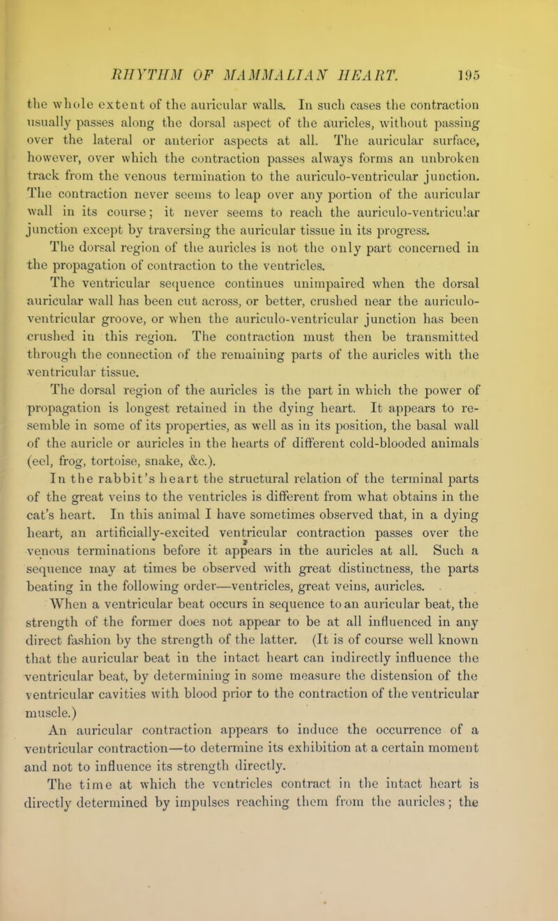 the whole extent of the auricular walls. In such cases the contraction usually passes along the dorsal aspect of the auricles, without passing over the lateral or anterior aspects at all. The auricular surface, however, over which the contraction passes always forms an unbroken track from the venous termination to the auriculo-ventricular junction. The contraction never seems to leap over any portion of the auricular wall in its course; it never seems to reach the auriculo-ventricular junction except by traversing the auricular tissue in its progress. The dorsal region of the auricles is not the only part concerned in the propagation of contraction to the ventricles. The ventricular sequence continues unimpaired when the dorsal auricular wall has been cut across, or better, crushed near the auriculo- ventricular groove, or when the auriculo-ventricular junction has been crushed iu this region. The contraction must then be transmitted through the connection of the remaining parts of the auricles with the ventricular tissue. The dorsal region of the auricles is the part in which the power of propagation is longest retained in the dying heart. It appears to re- semble in some of its properties, as well as in its position, the basal wall of the auricle or auricles in the hearts of different cold-blooded animals (eel, frog, tortoise, snake, &c.). In the rabbit’s heart the structural relation of the terminal parts of the great veins to the ventricles is different from what obtains in the cat’s heart. In this animal I have sometimes observed that, in a dying heart, an artificially-excited ventricular contraction passes over the venous terminations before it appears in the auricles at all. Such a sequence may at times be observed with great distinctness, the parts beating in the following order—ventricles, great veins, auricles. . When a ventricular beat occurs in sequence to an auricular beat, the strength of the former does not appear to be at all influenced in any direct fashion by the strength of the latter. (It is of course well known that the auricular beat in the intact heart can indirectly influence the ventricular beat, by determining in some measure the distension of the ventricular cavities with blood prior to the contraction of the ventricular muscle.) An auricular contraction appears to induce the occurrence of a ventricular contraction—to determine its exhibition at a certain moment and not to influence its strength directly. The time at which the ventricles contract in the intact heart is directly determined by impulses reaching them from the auricles; the