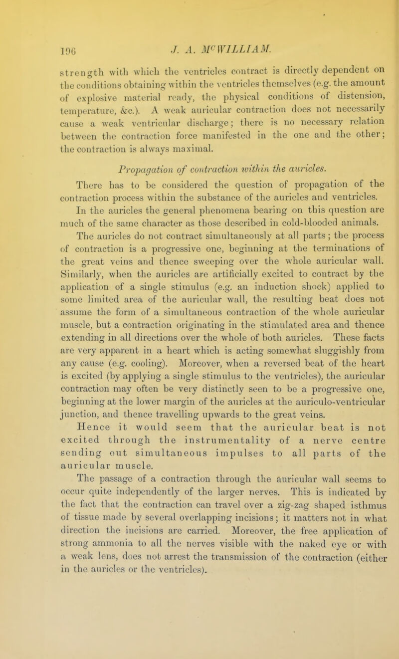 19G strength with which the ventricles contract is directly dependent on the conditions obtaining within the ventricles themselves (e.g. the amount of explosive material ready, the physical conditions of distension, temperature, &c.). A weak auricular contraction does not necessarily cause a weak ventricular discharge; there is no necessary relation between the contraction force manifested in the one and the other; the contraction is always maximal. Propagation of contraction within the auricles. There has to be considered the question of propagation of the contraction process within the substance of the auricles and ventricles. In the auricles the general phenomena bearing on this question are much of the same character as those described in cold-blooded animals. The auricles do not contract simultaneously at all parts ; the process of contraction is a progressive one, beginning at the terminations of the great veins and thence sweeping over the whole auricular wall. Similarly, when the auricles are artificially excited to contract by the application of a single stimulus (e.g. an induction shock) applied to some limited area of the auricular wall, the resulting beat does not assume the form of a simultaneous contraction of the whole auricular muscle, but a contraction originating in the stimulated area and thence extending in all directions over the whole of both auricles. These facts are very apparent in a heart which is acting somewhat sluggishly from any cause (e.g. cooling). Moreover, when a reversed beat of the heart is excited (by applying a single stimulus to the ventricles), the auricular contraction may often be very distinctly seen to be a progressive one, beginning at the lower margin of the auricles at the auriculo-ventricular junction, and thence travelling upwards to the great veins. Hence it would seem that the auricular beat is not excited through the instrumentality of a nerve centre sending out simultaneous impulses to all parts of the auricular muscle. The passage of a contraction through the auricular wall seems to occur quite independently of the larger nerves. This is indicated by the fact that the contraction can travel over a zig-zag shaped isthmus of tissue made by several overlapping incisions; it matters not in what direction the incisions are carried. Moreover, the free application of strong ammonia to all the nerves visible with the naked eye or with a weak lens, does not arrest the transmission of the contraction (either in the auricles or the ventricles).