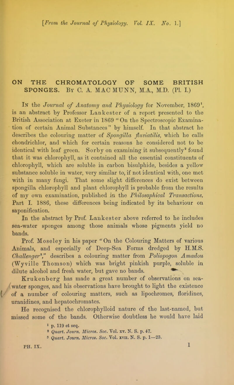 [From the Journal of Physiology. Vol. IX. No. 1.] ON THE CHROMATOLOGY OF SOME BRITISH SPONGES. By C. A. MAC MUNN, M.A., M.D. (PI. I.) In the Journal of Anatomy and Physiology for November, 1869\ is an abstract by Professor Lankester of a report presented to the British Association at Exeter in 1869 On the Spectroscopic Examina- tion of certain Animal Substances by himself. In that abstract he describes the colouring matter of Spongilla fluviatilis, which he calls chondrichlor, and which for certain reasons he considered not to be identical with leaf green. Sorby on examining it subsequently2 found that it was chlorophyll, as it contained all the essential constituents of chlorophyll, which are soluble in carbon bisulphide, besides a yellow substance soluble in water, very similar to, if not identical with, one met with in many fungi. That some slight differences do exist between spongilla chlorophyll and plant chlorophyll is probable from the results of my own examination, published in the Philosophical Transactions, Part I. 1886, these differences being indicated by its behaviour on saponification. In the abstract by Prof. Lankester above referred to he includes sea-water sponges among those animals whose pigments yield no bands. Prof. Moseley in his paper On the Colouring Matters of various Animals, and especially of Deep-Sea Forms dredged by H.M.S. Challenger3, describes a colouring matter from Poliopogon Amadou (Wyville Thomson) which was bright pinkish purple, soluble in dilute alcohol and fresh water, but gave no bands. Krukenberg has made a great number of observations on sea- water sponges, and his observations have brought to light the existence ( of a number of colouring matters, such as lipochromes, floridines, uranidines, and hepatochromates. He recognised the chlorophylloid nature of the last-named, but missed some of the bands. Otherwise doubtless he would have laid 1 p. 119 et seq. 2 Quart. Journ. Micros. Soc. Vol. xv. N. S. p. 47. 3 Quart. Journ. Micros. Soc. Vol. xvn. N. S. p. 1—23.