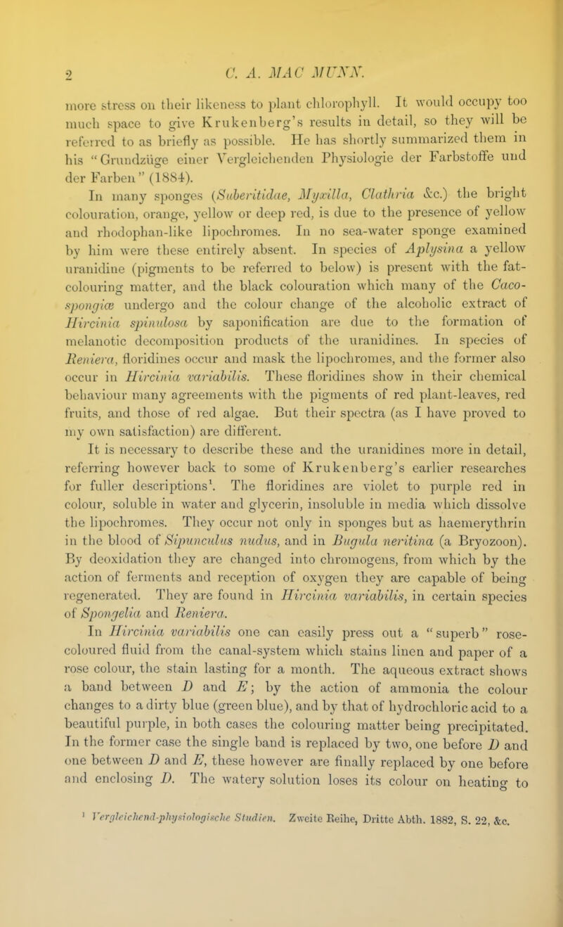 ■1 more stress on their likeness to plant chlorophyll. It would occupy too much space to give Krukenberg's results in detail, so they will be referred to as briefly as possible. He has shortly summarized them in his Grundzlige einer Vergleichenden Physiologie der Farbstoffe und der Farben (1884). In many sponges (Suberitidae, Myxilla, Clathria &c.) the bright colouration, orange, yellow or deep red, is due to the presence of yellow and rhodophan-like lipochromes. In no sea-water sponge examined by him were these entirely absent. In species of Aplysina a yellow uranidine (pigments to be referred to below) is present with the fat- colouring matter, and the black colouration which many of the Caco- spongiai undergo and the colour change of the alcoholic extract of Hircinia spinulosa by saponification are due to the formation of melanotic decomposition products of the uranidines. In species of llenieva, floridines occur and mask the lipochromes, and the former also occur in Hircinia variabilis. These floridines show in their chemical behaviour many agreements with the pigments of red plant-leaves, red fruits, and those of red algae. But their spectra (as I have proved to my own satisfaction) arc different. It is necessary to describe these and the uranidines more in detail, referring however back to some of Krukenberg's earlier researches for fuller descriptions1. The floridines are violet to purple red in colour, soluble in water and glycerin, insoluble in media which dissolve the lipochromes. They occur not only in sponges but as haemerythrin in the blood of Sipunadus nudus, and in Burjidu neritina (a Bryozoon). By deoxulation they are changed into chromogens, from which by the action of ferments and reception of oxygen they are capable of being regenerated. They are found in Hircinia variabilis, in certain species of Spongelia and Reniera. In Hircinia variabilis one can easily press out a  superb rose- coloured fluid from the canal-system which stains linen and paper of a rose colour, the stain lasting for a month. The aqueous extract shows a band between D and E; by the action of ammonia the colour changes to a dirty blue (green blue), and by that of hydrochloric acid to a beautiful purple, in both cases the colouring matter being precipitated. In the former case the single band is replaced by two, one before D and one between D and E, these however are finally replaced by one before and enclosing D. The watery solution loses its colour on heating to 1 Vergleichend-phgciotogiacke Studicn. Zweite Eeihe, Dritte Abth. 1882, S. 22, &c.