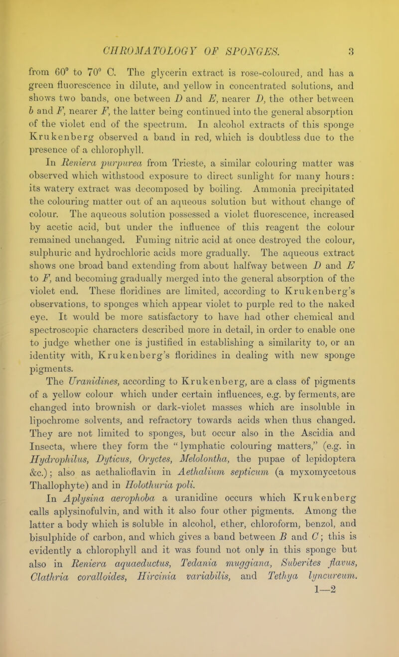 from GO0 to 70° C. The glycerin extract is rose-coloured, and has a green fluorescence in dilute, and yellow in concentrated solutions, and shows two bands, one between D and E, nearer D, the other between b and F, nearer F, the latter being continued into the general absorption of the violet end of the spectrum. In alcohol extracts of this sponge Krukenberg observed a band in red, which is doubtless due to the presence of a chlorophyll. In Reniera 'purpurea from Trieste, a similar colouring matter was observed which withstood exposure to direct sunlight for many hours: its watery extract was decomposed by boiling. Ammonia precipitated the colouring matter out of an aqueous solution but without change of colour. The aqueous solution possessed a violet fluorescence, increased by acetic acid, but under the iufluence of this reagent the colour remained unchanged. Fuming nitric acid at once destroyed the colour, sulphuric and hydrochloric acids more gradually. The aqueous extract shows one broad band extending from about halfway between D and E to F, and becoming gradually merged into the general absorption of the violet end. These floridines are limited, according to Krukenberg's observations, to sponges which appear violet to purple red to the naked eye. It would be more satisfactory to have had other chemical and spectroscopic characters described more in detail, in order to enable one to judge whether one is justified in establishing a similarity to, or an identity with, Krukenberg's floridines in dealing with new sponge pigments. The Uranidines, according to Krukenberg, are a class of pigments of a yellow colour which under certain influences, e.g. by ferments, are changed into brownish or dark-violet masses which are insoluble in lipochrome solvents, and refractory towards acids when thus changed. They are not limited to sponges, but occur also in the Ascidia and Insecta, where they form the  lymphatic colouring matters, (e.g. in Hydrophilus, Dyticus, Oryctes, Melolontha, the pupae of lepidoptera &c.); also as aethalionavin in Aethalium septicum (a myxomycetous Thallophyte) and in Holothuria poll. In Aplysina aerophoba a uranidine occurs which Krukenberg calls aplysinofulvin, and with it also four other pigments. Among the latter a body which is soluble in alcohol, ether, chloroform, benzol, and bisulphide of carbon, and which gives a band between B and G; this is evidently a chlorophyll and it was found not only in this sponge but also in Reniera aquaeductus, Tedania muggiana, Sliberties flavus, Clathria coralloides, Hircinia variabilis, and Tetliya lyncurewm, 1—2