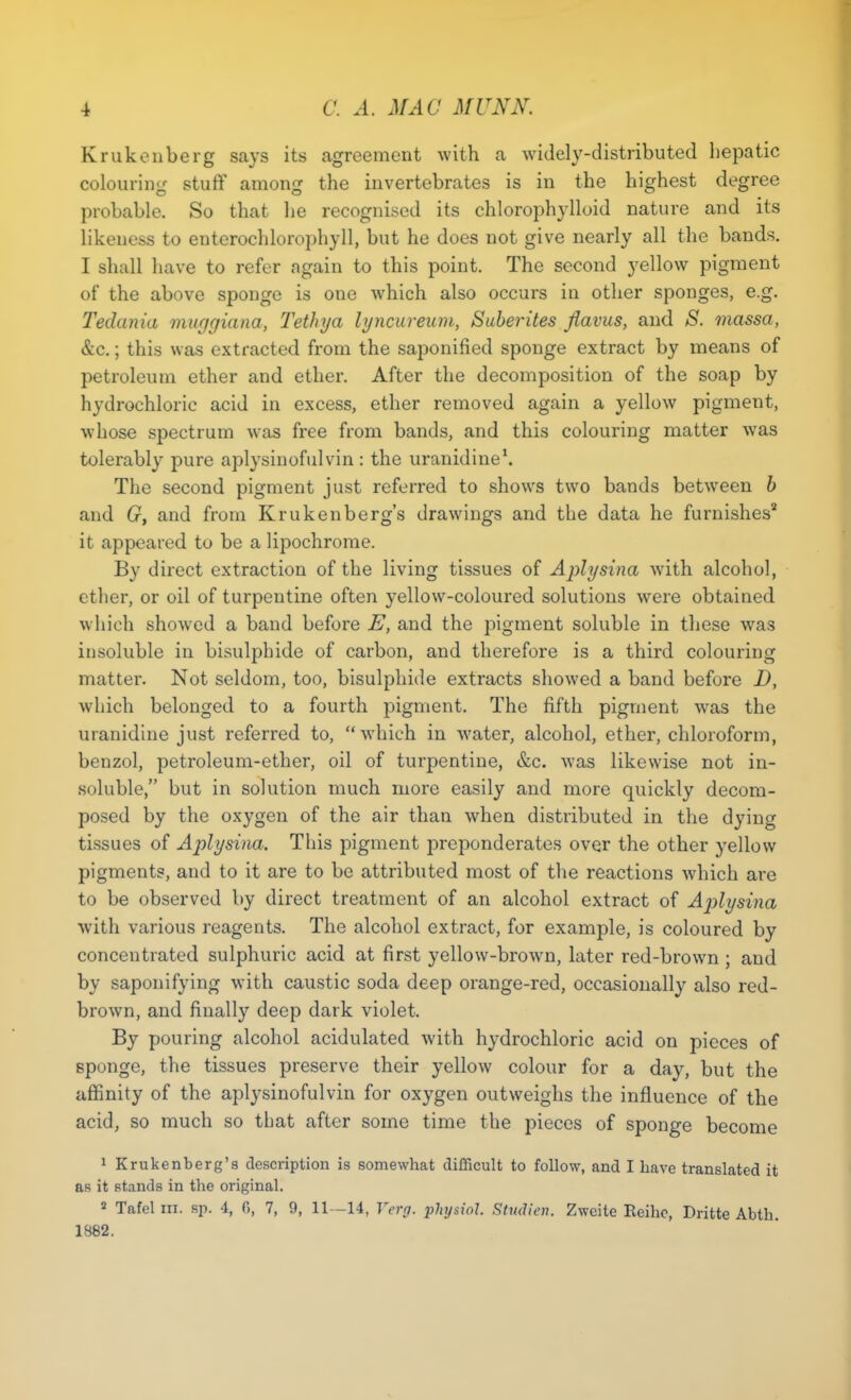 Krukenberg says its agreement with a widely-distributed hepatic colouring stuff among the invertebrates is in the highest degree probable. So that he recognised its chlorophylloid nature and its likeness to enterochlorophyll, but he does not give nearly all the bands. I shall have to refer again to this point. The second yellow pigment of the above sponge is one which also occurs in other sponges, e.g. Tedania muygiana, Tethya lyncureum, Suberites flavus, and S. massa, &c.; this was extracted from the saponified sponge extract by means of petroleum ether and ether. After the decomposition of the soap by hydrochloric acid in excess, ether removed again a yellow pigment, whose spectrum was free from bands, and this colouring matter was tolerably pure aplysinofulvin : the uranidine1. The second pigment just referred to shows two bands between b and G, and from Krukenberg's drawings and the data he furnishes2 it appeared to be a lipochrome. By direct extraction of the living tissues of Aplysina with alcohol, ether, or oil of turpentine often yellow-coloured solutions were obtained which showed a band before E, and the pigment soluble in these was insoluble in bisulphide of carbon, and therefore is a third colouring matter. Not seldom, too, bisulphide extracts showed a band before D, which belonged to a fourth pigment. The fifth pigment was the uranidine just referred to, which in water, alcohol, ether, chloroform, benzol, petroleum-ether, oil of turpentine, &c. was likewise not in- soluble, but in solution much more easily and more quickly decom- posed by the oxygen of the air than when distributed in the dying tissues of Aplysina. This pigment preponderates over the other yellow pigments, and to it are to be attributed most of the reactions which are to be observed by direct treatment of an alcohol extract of Aplysina with various reagents. The alcohol extract, for example, is coloured by concentrated sulphuric acid at first yellow-brown, later red-brown ; and by saponifying with caustic soda deep orange-red, occasionally also red- brown, and finally deep dark violet. By pouring alcohol acidulated with hydrochloric acid on pieces of sponge, the tissues preserve their yellow colour for a day, but the affinity of the aplysinofulvin for oxygen outweighs the influence of the acid, so much so that after some time the pieces of sponge become 1 Krukenberg's description is somewhat difficult to follow, and I have translated it as it stands in the original. 2 Tafel in. sp. 4, 6, 7, 9, 11-14, Yerg. physioJ. Studien. Zweite Reihc, Dritte Abth. 1882.