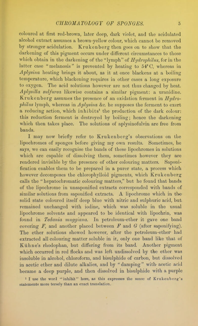 coloured at first red-brown, later deep, dark violet, and the acidulated alcohol extract assumes a brown-yellow colour, which cannot be removed by stronger acidulation. Krukenberg then goes on to show that the darkening of this pigment occurs under different circumstances to those which obtain in the darkening of the lymph of Hydrophilus, for in the latter case melanosis is prevented by heating to 54°C, whereas in Aplysina heating brings it about, as it at once blackens at a boiling temperature, which blackening requires in other cases a long exposure to oxygen. The acid solutions however are not thus changed by heat. Aplysilla sulfurea likewise contains a similar pigment: a uranidine. Krukenberg assumes the presence of an oxidation ferment in Hydro- philus lymph, whereas in Aplysina &c. he supposes the ferment to exert a reducing action, which inhibits1 the production of the dark colour: this reduction ferment is destroyed by boiling; hence the darkening which then takes place. The solutions of aplysinofulvin are free from bands. I may now briefly refer to Krukenberg's observations on the lipochromes of sponges before giving my own results. Sometimes, he says, we can easily recognise the bands of these lipochromes in solutions which are capable of dissolving them, sometimes however they are rendered invisible by the presence of other colouring matters. Saponi- fication enables them to be prepared in a purer state, a process which however decomposes the chlorophylloid pigments, which Krukenberg calls the  hepatochromatic colouring matters, but he found that bands of the lipochrome in unsaponified extracts corresponded with bands of similar solutions from saponified extracts. A lipochrome which in the solid state coloured itself deep blue with nitric and sulphuric acid, but remained unchanged with iodine, which was soluble in the usual lipochrome solvents and appeared to be identical with lipochrin, was found in Tedania muggiana. In petroleum-ether it gave one band covering F, and another placed between F and G (after saponifying). The ether solutions showed however, after the petroleum-ether had extracted all colouring matter soluble in it, only one band like that of Kuhne's rhodophan, but differing from its band. Another pigment which occurred in red flocks and was left undissolved by the ether was insoluble in alcohol, chloroform, and bisulphide of carbon, but dissolved in acetic ether and dilute alkalies, and by damping with- acetic acid became a deep purple, and then dissolved in bisulphide with a purple 1 I use the word inhibit here, as this expresses the sense of Krukenberg's statements more tersely than an exact translation.