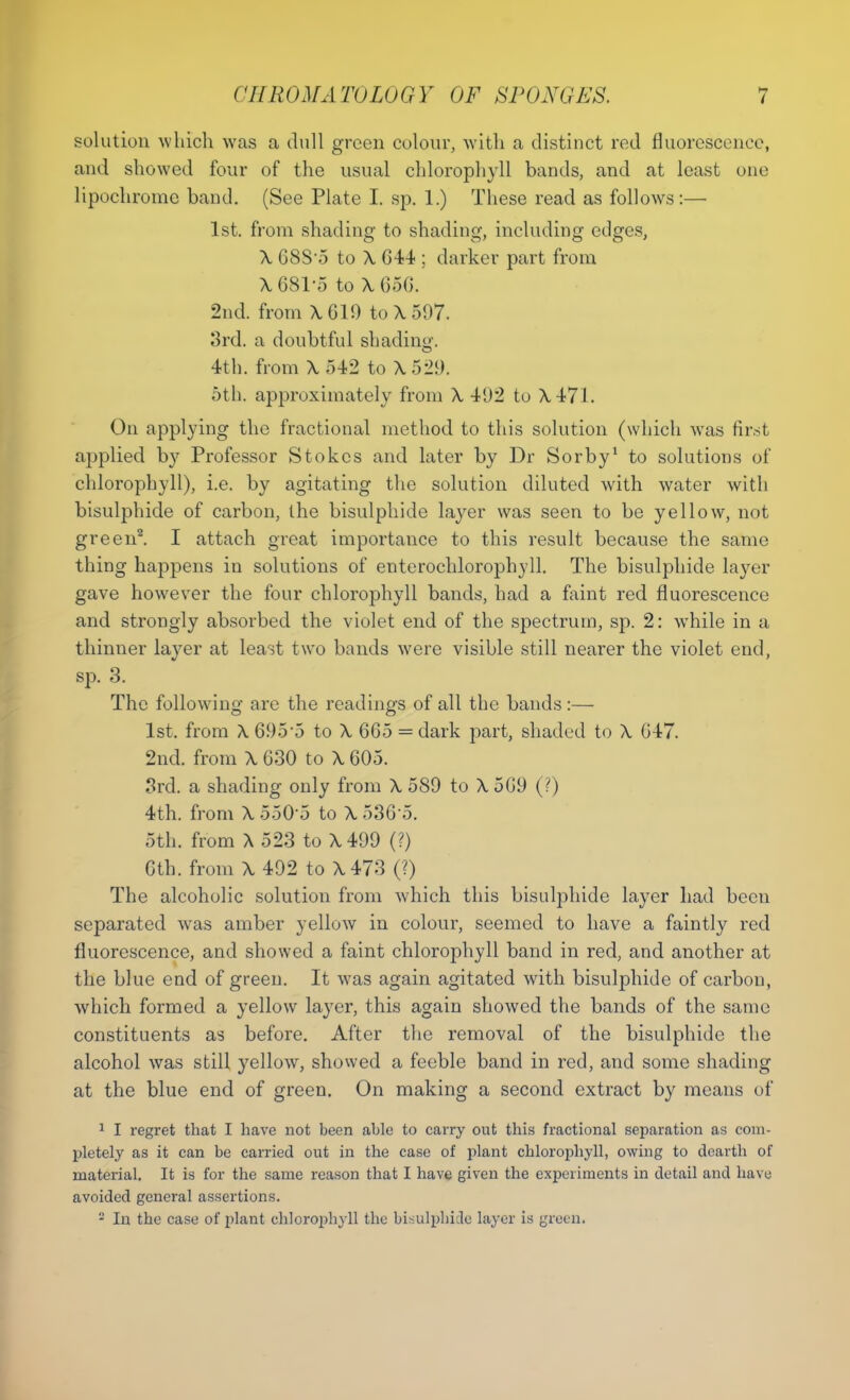 solution which was a dull green colour, with a distinct red fluorescence, and showed four of the usual chlorophyll bands, and at least one lipochrome band. (See Plate I. sp. 1.) These read as follows:— 1st. from shading to shading, including edges, X GSS'5 to X 044 ; darker part from X 681*5 to X 656. 2nd. from X619 to X 597. 3rd. a doubtful shading. 4th. from X 542 to X 521). 5th. approximately from X 402 to X 471. On applying the fractional method to this solution (which was first applied by Professor Stokes and later by Dr Sorby1 to solutions of chlorophyll), i.e. by agitating the solution diluted with water with bisulphide of carbon, the bisulphide layer was seen to be yellow, not green2. I attach great importance to this result because the same thing happens in solutions of enterochlorophyll. The bisulphide layer gave however the four chlorophyll bands, had a faint red fluorescence and strongly absorbed the violet end of the spectrum, sp. 2: while in a thinner layer at least two bands were visible still nearer the violet end, sp. 3. The following are the readings of all the bands :— 1st. from X 695 o to X 6G5 = dark part, shaded to X 047. 2nd. from X 030 to X 605. 3rd. a shading only from X 589 to X 509 (?) 4th. from X 5505 to X 530 5. 5th. from X 523 to X 499 (?) 6th. from X 492 to X 473 (?) The alcoholic solution from which this bisulphide layer had been separated was amber yellow in colour, seemed to have a faintly red fluorescence, and showed a faint chlorophyll band in red, and another at the blue end of green. It was again agitated with bisulphide of carbon, which formed a yellow layer, this again showed the bands of the same constituents as before. After the removal of the bisulphide the alcohol was still yellow, showed a feeble band in red, and some shading at the blue end of green. On making a second extract by means of 1 I regret that I have not been able to carry out this fractional separation as com- pletely as it can be carried out in the case of plant chlorophyll, owing to dearth of material. It is for the same reason that I have given the experiments in detail and have avoided general assertions. - In the case of plant chlorophyll the bisulphide layer is green.
