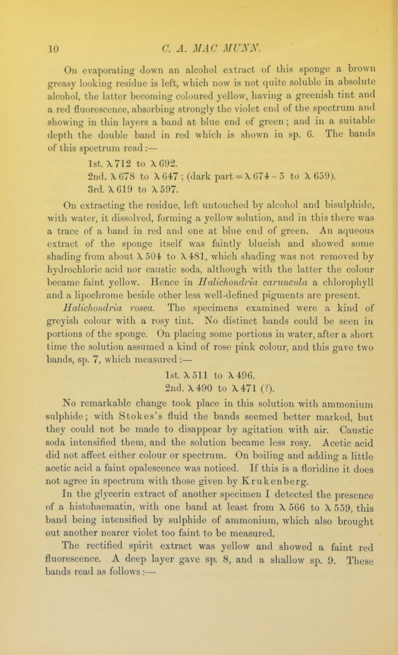 On evaporating down an alcohol extract of this sponge a brown greasy looking residue is left, which now is not quite soluble in absolute alcohol, the latter becoming coloured yellow, having a greenish tint and a red fluorescence, absorbing strongly the violet end of the spectrum and showing in thin layers a band at blue end of green ; and in a suitable depth the double baud in red which is shown in sp. 6. The bands of this spectrum read :— 1st, \712 to \()\)2. 2nd. X GTS to X 647 ; (dark part = X 074 - 5 to X 659). 3rd. XG19 to X597. On extracting the residue, left untouched by alcohol and bisulphide, with water, it dissolved, forming a yellow solution, and in this there was a trace of a band in red and one at blue end of green. An aqueous extract of the sponge itself was faintly blueish and showed some shading from about A. 504 to A.481, which shading was not removed by hydrochloric acid nor caustic soda, although with the latter the colour became faint yellow. Hence in Hcdiohondria carunctda a chlorophyll and a lipochrome beside other less well-defined pigments are present. JIalichondria rosea. The specimens examined were a kind of greyish colour with a rosy tint. No distinct bands could be seen in portions of the sponge. On placing some portions in water, after a short time the solution assumed a kind of rose pink colour, and this gave two bands, sp. 7, which measured :— 1st. X511 to X49G. 2nd. X490 to X471 (?). No remarkable change took place in this solution with ammonium sulphide; with Stokes's fluid the bands seemed better marked, but they could not be made to disappear by agitation with air. Caustic soda intensified them, and the solution became less rosy. Acetic acid did not affect either colour or spectrum. On boiling and adding a little acetic acid a faint opalescence was noticed. If this is a floridine it does not agree in spectrum with those given by Krukenberg. In the glycerin extract of another specimen I detected the presence of a histohaematin, with one band at least from X 566 to X 559, this band being intensified by sulphide of ammonium, which also brought out another nearer violet too faint to be measured. The rectified spirit extract was yellow and showed a faint red fluorescence. A deep layer gave sp. 8, and a shallow sp. 9. These bands read as follows :—