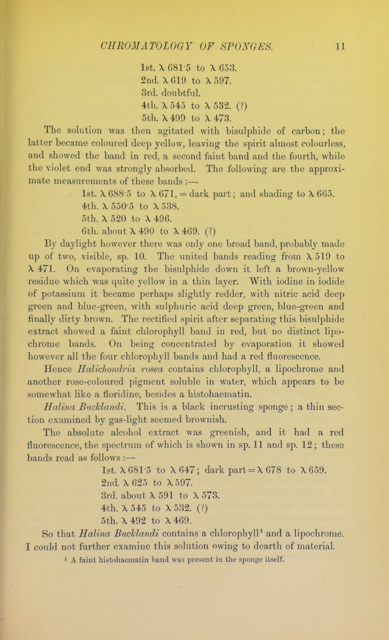 1st, X 6815 to X C53. 2nd. X619 to X 597. 3rd. doubtful. 4th. X 545 to X 532. (?) 5th. X 499 to X 473. The solution was then agitated with bisulphide of carbon; the latter became coloured deep yellow, leaving the spirit almost colourless, and showed the band in red, a second faint band and the fourth, while the violet end was strongly absorbed. The following are the approxi- mate measurements of these bands :— 1st. X 68S-5 to X 671, = dark part; and shading to X 665. 4th. X 550-5 to X 538. 5th. X 520 to X 496. 6th. about X 490 to X 469. (?) By daylight however there was only one broad band, probably made up of two, visible, sp. 10. The united bands reading from X519 to X 471. On evaporating the bisulphide down it left a brown-yellow residue which was quite yellow in a thin layer. With iodine in iodide of potassium it became perhaps slightly redder, with nitric acid deep green and blue-green, with sulphuric acid deep green, blue-green and finally dirty brown. The rectified spirit after separating this bisulphide extract showed a faint chlorophyll band in red, but no distinct lipo- chrome bands. On being concentrated by evaporation it showed however all the four chlorophyll bands and had a red fluorescence. Hence Halichondria rosea contains chlorophyll, a lipochrome and another rose-coloured pigment soluble in water, which appears to be somewhat like a floridine, besides a histohaematin. Halina Bucklandi. This is a black incrusting sponge ; a thin sec- tion examined by gas-light seemed brownish. The absolute alcohol extract was greenish, and it had a red fluorescence, the spectrum of which is shown in sp. 11 and sp. 12; these bands read as follows :— 1st. X 681-5 to X647; dark part = X 678 to X659. 2nd. X 625 to X 597. 3rd. about X 591 to X 573. 4th. X545 to X532. (?) 5th. X 492 to X 469. So that Halina Bucklandi contains a chlorophyll1 and a lipochrome. I could not further examine this solution owing to dearth of material. 1 A faint histohaematin band was present in the sponge itself.