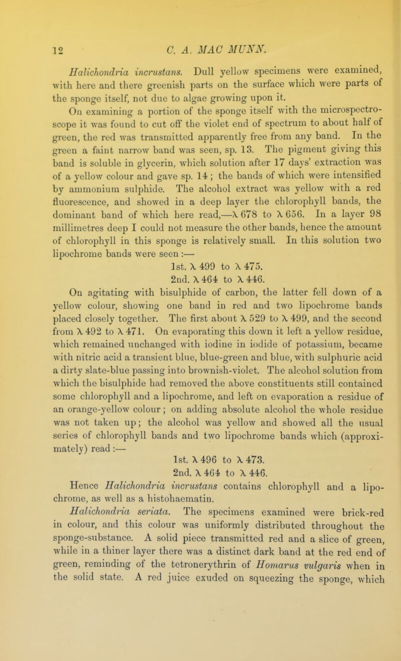 Halichondria incrustans. Dull yellow specimens were examined, with here and there greenish parts on the surface which were parts of the sponge itself, not due to algae growing upon it. On examining a portion of the sponge itself with the microspectro- scope it was found to cut off the violet end of spectrum to about half of green, the red was transmitted apparently free from any band. In the green a faint narrow band was seen, sp. 13. The pigment giving this band is soluble in glycerin, which solution after 17 days' extraction was of a yellow colour and gave sp. 14 ; the bands of which were intensified by ammonium sulphide. The alcohol extract was yellow with a red fluorescence, and showed in a deep layer the chlorophyll bands, the dominant band of which here read,—X 678 to X 656. In a layer 98 millimetres deep I could not measure the other bands, hence the amount of chlorophyll in this sponge is relatively small. In this solution two lipochrome bands were seen :— 1st. X 499 to X 475. 2nd. X464 to X 446. On agitating with bisulphide of carbon, the latter fell down of a yellow colour, showing one band in red and two lipochrome bands placed closely together. The first about X 529 to X 499, and the second from X492 to X 471. On evaporating this down it left a yellow residue, which remained unchanged with iodine in iodide of potassium, became with nitric acid a transient blue, blue-green and blue, with sulphuric acid a dirty slate-blue passing into brownish-violet. The alcohol solution from which the bisulphide had removed the above constituents still contained some chlorophyll and a lipochrome, and left on evaporation a residue of an orange-yellow colour; on adding absolute alcohol the whole residue was not taken up; the alcohol was yellow and showed all the usual series of chlorophyll bands and two lipochrome bands which (approxi- mately) read :— 1st. X496 to X473. 2nd. X 464 to X 446. Hence Halichondria incrustans contains chlorophyll and a lipo- chrome, as well as a histohaematin. Halichondria seriata. The specimens examined were brick-red in colour, and this colour was uniformly distributed throughout the sponge-substance. A solid piece transmitted red and a slice of green, while in a thiner layer there was a distinct dark band at the red end of green, reminding of the tetronerythrin of Homarus vulgaris when in the solid state. A red juice exuded on squeezing the sponge, which