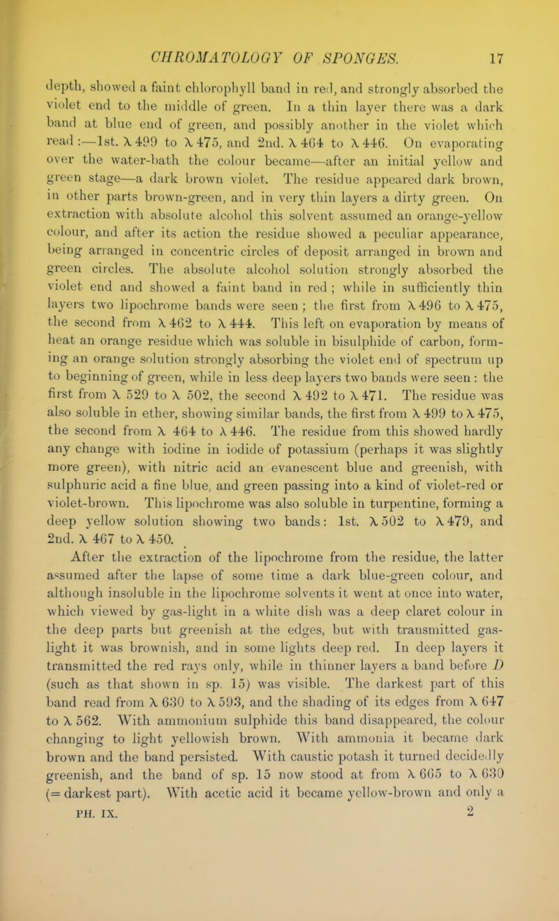 depth, showed a faint chlorophyll band in red, and strongly absorbed the violet end to the middle of green. In a thin layer there was a dark band at blue end of green, and possibly another in the violet which read :—1st. A, 499 to X475, and 2nd. X 404 to X446. On evaporating over the water-bath the colour became—after an initial yellow and green stage—a dark brown violet. The residue appeared dark brown, in other parts brown-green, and in very thin layers a dirty green. On extraction with absolute alcohol this solvent assumed an orange-yellow colour, and after its action the residue showed a peculiar appearance, being arranged in concentric circles of deposit arranged in brown and green circles. The absolute alcohol solution strongly absorbed the violet end and showed a faint band in red ; while in sufficiently thin layers two lipochrome bands were seen ; the first from X496 to X475, the second from X462 to X 444. This left on evaporation by means of heat an orange residue which was soluble in bisulphide of carbon, form- ing an orange solution strongly absorbing the violet end of spectrum up to beginning of green, while in less deep layers two bands were seen : the first from X 529 to X 502, the second X492 to X471. The residue was also soluble in ether, showing similar bands, the first from X499 to X 475, the second from X 464 to A 446. The residue from this showed hardly any change with iodine in iodide of potassium (perhaps it was slightly more green), with nitric acid an evanescent blue and greenish, with sulphuric acid a fine blue, and green passing into a kind of violet-red or violet-brown. This lipochrome was also soluble in turpentine, forming a deep yellow solution showing two bands: 1st. X502 to X479, and 2nd. X 467 to X 450. After the extraction of the lipochrome from the residue, the latter assumed after the lapse of some time a dark blue-green colour, and although insoluble in the lipochrome solvents it went at once into water, which viewed by gas-light in a white dish was a deep claret colour in the deep parts but greenish at the edges, but with transmitted gas- light it was brownish, and in some lights deep red. In deep layers it transmitted the red rays only, while in thinner layers a band before D (such as that shown in sp. 15) was visible. The darkest part of this band read from X 6-30 to X 593, and the shading of its edges from X 647 to X 562. With ammonium sulphide this band disappeared, the colour changing to light yellowish brown. With ammonia it became dark brown and the band persisted. With caustic potash it turned decidedly greenish, and the band of sp. 15 dow stood at from A. 665 to X 630 (= darkest part). With acetic acid it became yellow-brown and only a PH. IX. 2