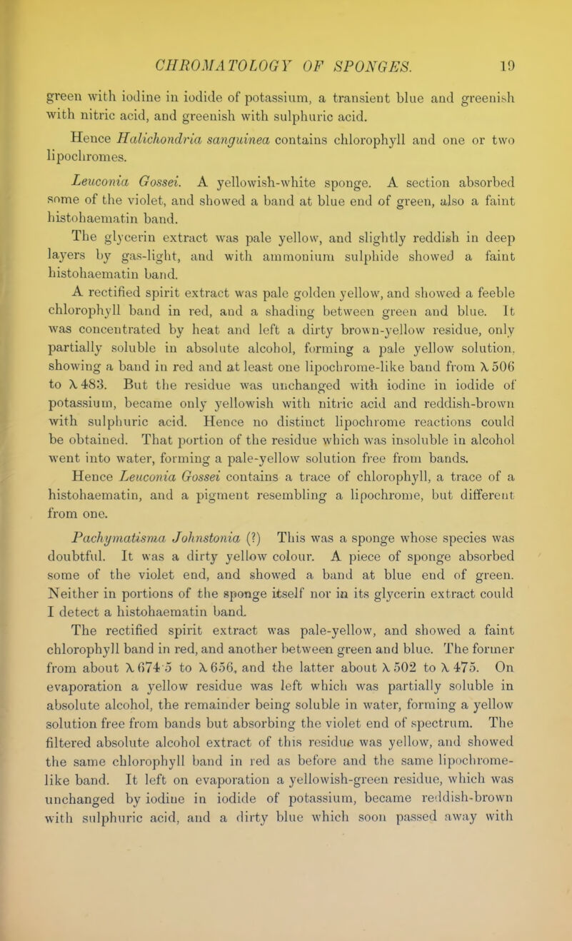 green with iodine in iodide of potassium, a transient blue and greenish with nitric acid, and greenish with sulphuric acid. Hence Halichondria sanguined contains chlorophyll and one or two lipochromes. Leuconia Gossei. A yellowish-white sponge. A section absorbed some of the violet, and showed a band at blue end of green, also a faint histohaematin band. The glycerin extract was pale yellow, and slightly reddish in deep layers by gas-light, and with ammonium sulphide showed a faint histohaematin band. A rectified spirit extract was pale golden yellow, and showed a feeble chlorophyll band in red, and a shading between green and blue. It was concentrated by heat and left a dirty brown-yellow residue, only partially soluble in absolute alcohol, forming a pale yellow solution, showing a band in red and at least one lipocbrome-like band from A, 506 to X483. But the residue was unchanged with iodine in iodide of potassium, became only yellowish with nitric acid and reddish-brown with sulphuric acid. Hence no distinct lipochrome reactions could be obtained. That portion of the residue which was insoluble in alcohol went into water, forming a pale-yellow solution free from bands. Hence Leuconia Gossei contains a trace of chlorophyll, a trace of a histohaematin, and a pigment resembling a lipochrome, but different from one. Pachymatisma Johnstonia (?) This was a sponge whose species was doubtful. It was a dirty yellow colour. A piece of sponge absorbed some of the violet end, and showed a band at blue end of green. Neither in portions of the sponge itself nor in its glycerin extract could I detect a histohaematin band The rectified spirit extract was pale-yellow, and showed a faint chlorophyll band in red, and another between green and blue. The former from about X.674 5 to A. 656, and the latter about A, 502 to X 475. On evaporation a yellow residue was left which was partially soluble in absolute alcohol, the remainder being soluble in water, forming a yellow solution free from bands but absorbing the violet end of spectrum. The filtered absolute alcohol extract of this residue was yellow, and showed the same chlorophyll band in red as before and the same lipochrome- like band. It left on evaporation a yellowish-green residue, which was unchanged by iodine in iodide of potassium, became reddish-brown with sulphuric acid, and a dirty blue which soon passed away with