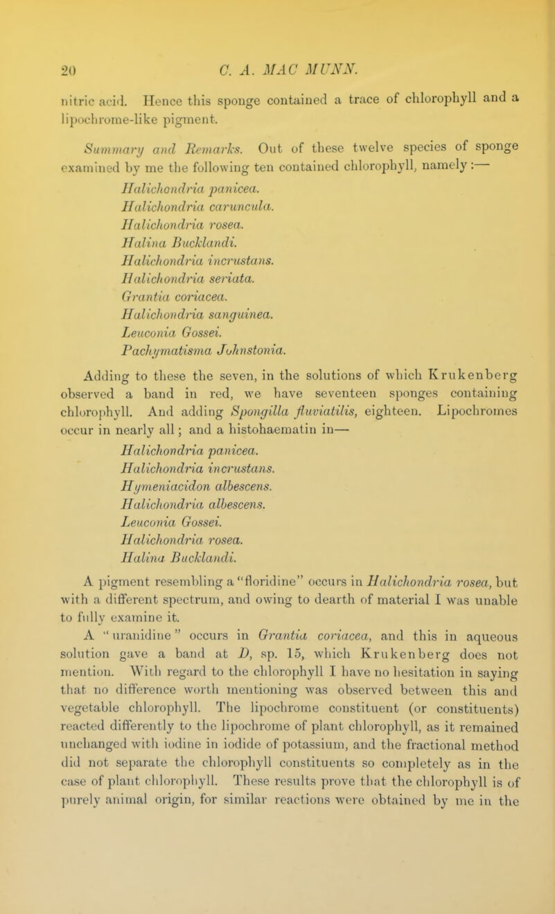 nitric acid Hence this sponge contained a trace of chlorophyll and a lipochrome-like pigment. Summary and Remarks. Out of these twelve species of sponge examined by me the following ten contained chlorophyll, namely:— Halich o n dria pa n icea. Halicltondria carunctda. Halichondria rosea. Halina Bucklandi. Ha licit on dria incrusta ns. IIalicltondria seriata. Grantia coriacea. Ha licit on dria sang u in ea. Leuconia Gossei. Pachi/matisma Johnstonia. Adding to these the seven, in the solutions of which Krukenberg observed a band in red, we have seventeen sponges containing chlorophyll. And adding Spong ilia fiuviatilis, eighteen. Lipochromcs occur in nearly all; and a histohaematin in— alicltondria panicea. Halichondria incrustans. Hymen iaddon albescens. Halichondria albescens. Leuconia Gossei. Halichondria rosea. HaUna Bucklandi A pigment resembling a floridine occurs in Halichondria rosea, but with a different spectrum, and owing to dearth of material I was unable to fully examine it. A  uranidine occurs in Grantia coriacea, and this in aqueous solution gave a band at D, sp. 15, which Krukenberg does not mention. With regard to the chlorophyll I have no hesitation in saying that no difference worth mentioning was observed between this and vegetable chlorophyll. The lipochrome constituent (or constituents) reacted differently to the lipochrome of plant chlorophyll, as it remained unchanged with iodine in iodide of potassium, and the fractional method did not separate the chlorophyll constituents so completely as in the case of plant chlorophyll. These results prove that the chlorophyll is of purely animal origin, for similar reactions were obtained by me in the