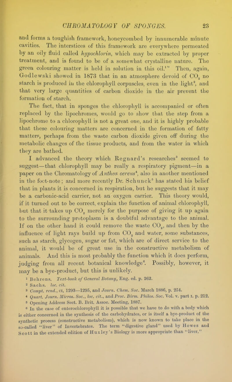 and forms a toughish framework, honeycombed by innumerable minute cavities. The interstices of this framework are everywhere permeated by an oily fluid called hypochlorin, which may be extracted by proper treatment, and is found to be of a somewhat crystalline nature. The green colouring matter is held in solution in this oil.1 Then, again, Godlewski showed in 1873 that in an atmosphere devoid of C02 no starch is produced in the chlorophyll corpuscles, even in the light2, and that very large quantities of carbon dioxide in the air prevent the formation of starch. The fact, that in sponges the chlorophyll is accompanied or often replaced by the lipochromes, would go to show that the step from a lipochrome to a chlorophyll is not a great one, and it is highly probable that these colouring matters are concerned in the formation of fatty matter?, perhaps from the waste carbon dioxide given off during the metabolic changes of the tissue products, and from the water in which they are bathed. I advanced the theory which Regnard's researches3 seemed to suggest—that chlorophyll may be really a respiratory pigment—in a paper on the Chromatology of Anthea cere us*, also in another mentioned in the foot-note; and more recently Dr. Schunck5 has stated his belief that in plants it is concerned in respiration, but he suggests that it may be a carbonic-acid carrier, not an oxygen carrier. This theory would, if it turned out to be correct, explain the function of animal chlorophyll, but that it takes up C02 merely for the purpose of giving it up again to the surrounding protoplasm is a doubtful advantage to the animal. If on the other hand it could remove the waste C02, and then by the influence of light rays build up from C02 and water, some substances, such as starch, glycogen, sugar or fat, which are of direct service to the animal, it would be of great use in the constructive metabolism of animals. And this is most probably the function which it does perform, judging from all recent botanical knowledge6. Possibly, however, it may be a bye-product, but this is unlikely. 1 Behrens. Text-book of General Botany, Eng. ed. p. 262. 2 Sachs, loc. cit. 3 Compt. rend., ci, 1293—1295, and Journ. Chem. Soc. March 1886, p. 254. 4 Quart. Journ. Micros. Soc., loc. cit., andProc. Birm. Philos. Soc. Vol. v. part i. p. 212. 5 Opening Address Sect. B. Brit. Assoc. Meeting, 1887. 6 In the case of enterocblorophyll it is possible that we have to do with a body which is either concerned in the synthesis of the carbohydrates, or is itself a bye-product of tbe synthetic process (constructive metabolism), which is now known to take place in the so-called liver of Invertebrates. The term digestive gland used by Howes and Scott in the extended edition of Huxley's Biology is more appropriate than liver.