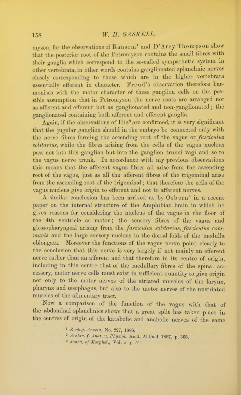 myzon, for the observations of Ransom' and D'Arcy Thompson show that the posterior root of the Petroniyzon contains the small fibres with their ganglia which correspond to the so-called sympathetic system in other vertebrata, in other words contains ganglionated splanchnic nerves closely corresponding to those which are in the higher vertebrata essentially efiferoit in character. Freud's observation therefore har- monises with the motor character of these ganglion cells on the pos- sible assumption that in Petromyzon the nerve roots are arranged not as afferent and efferent but as ganglionated and non-ganglionated; the ganglionated containing both afferent and efferent ganglia. Again, if the observations of His* are confirmed, it is very significant that the jugular ganglion should in the embryo be connected only with the nerve fibres forming the ascending root of the vagus or fasciculus solitarius, while the fibres arising from the cells of the vagus nucleus pass not into this ganglion but into the ganglion trunci vagi and so to the vagus nerve trunk. In accordance -with my previous observations this means that the afferent vagus fibres all arise from the ascending root of the vagus, just as all the afferent fibres of the trigeminal arise from the ascending root of the trigeminal; that therefore the cells of the vagus nucleus give origin to efferent and not to afferent nerves. A similar conclusion has been arrived at by Osborn^ in a recent paper on the internal structure of the Amphibian brain in which he gives reasons for considering the nucleus of the vagus in the floor of the 4th ventricle as motor; the sensory fibres of the vagus and glossopharyngeal arising from the fasciculus solitarius, fasciculus com- munis and the large sensory nucleus in the dorsal folds of the medulla oblongata. Moreover the functions of the vagus nerve point clearly to the conclusion that this nerve is very largely if not mainly an efferent nerve rather than an afferent and that therefore in its centre of origin, including in this centre that of the medullary fibres of the spinal ac- cessory, motor nerve cells must exist in sufficient quantity to give origin not only to the motor nerves of the striated muscles of the larynx, pharynx and oesophagus, but also to the motor nerves of the unstriated muscles of the alimentary tract. Now a comparison of the function of the vagus with that of the abdominal splanchnics shows that a great split has taken place in the centres of origin of the katabolic and anaboUc nerves of the same ^ Zoolog. Anzeig. No. 227, 1886. 2 Archiv.f. Anat. u. Physiol. Anat. Abtheil 1887, p. 368.  Juurn. of Morphol, Vol. ir. p. 51.