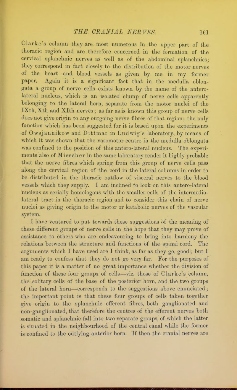 Clarke's column they are most numerous in the upper part of the thoracic region and are therefore concerned in the formation of the cervical splanchnic nerves as well as of the abdominal splanchnics; they correspond in fact closely to the distribution of the motor nerves of the heart and blood vessels as given by me in my former paper. Again it is a significant fact that in the medulla oblon- gata a group of nerve cells exists known by the name of the antero- lateral nucleus, which is an isolated clump of nerve cells apparently belonging to the lateral horn, separate from the motor nuclei of the IXth, Xth and Xlth nerves; as far as is known this group of nerve cells does not give origin to any outgoing nerve fibres of that region; the only function which has been suggested for it is based upon the experiments of Owsjannikow and Dittmar in Ludwig's laboratory, by means of which it was shown that the vasomotor centre in the medulla oblongata was confined to the position of this antero-lateral nucleus. The exj^eri- ments also of Miescher in the same laboratory render it highly probable that the nerve fibres which spring from this group of nerve cells pass along the cervical region of the cord in the lateral columns in order to be distributed in the thoracic outflow of visceral nerves to the blood vessels which they supply. I am inclined to look on this antero-lateral nucleus as serially homologous with the smaller cells of the intermedio- lateral tract in the thoracic region and to consider this chain of nerve nuclei as giving origin to the motor or katabolic nerves of the vascular system. I have ventured to put towards these suggestions of the meaning of these different groups of nerve cells in the hope that they may prove of assistance to others who are endeavouring to bring into harmony the relations between the structure and functions of the spinal cord. The arguments which I have used are I think, as far as they go, good; but I am ready to confess that they do not go very far. For the purposes of this paper it is a matter of no great importance whether the division of function of these four groups of cells—viz. those of Clarke's column, the solitary cells of the base of the posterior horn, and the two groups of the lateral horn—corresponds to the suggestions above enunciated ; the important point is that these four groups of cells taken together give origin to the splanchnic efferent fibres, both ganglionated and non-ganglionated, that therefore the centres of the efferent nerves both somatic and splanchnic fall into two separate groups, of which the latter is situated in the neighbourhood of the central canal while the former is confined to the outlying anterior horn. If then the cranial nerves are