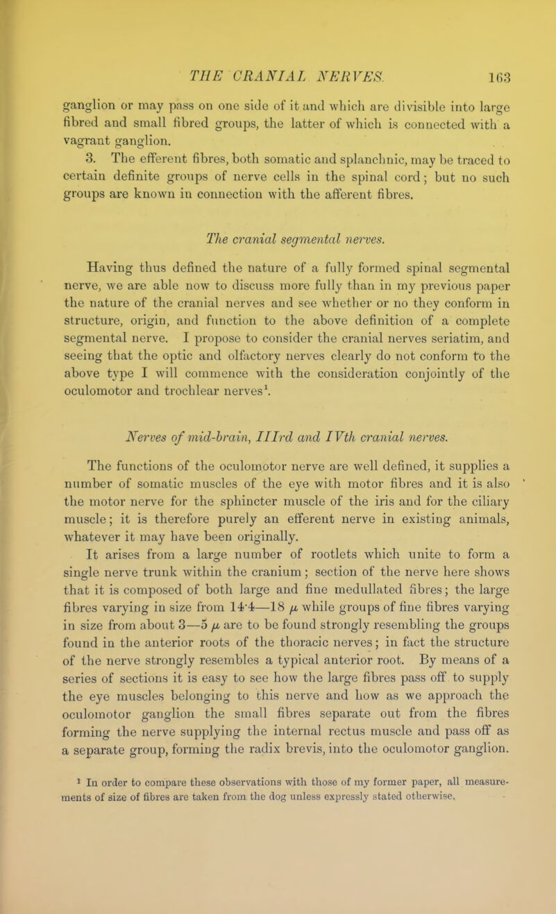 ganglion or may pass on one side of it and which are divisible into large fibred and small fibred groups, the latter of which is connected with a vagrant ganglion. 3. The efferent fibres, both somatic and splanchnic, may be traced to certain definite groups of nerve cells in the spinal cord; but no such groups are known in connection with the afferent fibres. The cranial segmental nerves. Having thus defined the nature of a fully formed spinal segmental nerve, we are able now to discuss more fully than in my previous paper the nature of the cranial nerves and see whether or no they conform in structure, origin, and function to the above definition of a complete segmental nerve. I propose to consider the cranial nerves seriatim, and seeing that the optic and olfactory nerves clearly do not conform to the above type I will commence with the consideration conjointly of the oculomotor and trochlear nerves \ Nerves of mid-brain, Ilird and IVth cranial nerves. The functions of the oculomotor nerve are well defined, it supplies a number of somatic muscles of the eye with motor fibres and it is also the motor nerve for the sphincter muscle of the iris and for the ciliary muscle; it is therefore purely an efferent nerve in existing animals, whatever it may have been originally. It arises from a larsje number of rootlets which unite to form a single nerve trunk within the cranium; section of the nerve here shows that it is composed of both large and fine medullated fibres; the large fibres varying in size from 144—18 jul while groups of fine fibres varying in size from about 3—5 /n are to be found strongly resembling the groups found in the anterior roots of the thoracic nerves; in fact the structure of the nerve strongly resembles a typical anterior root. By means of a series of sections it is easy to see how the large fibres pass off to supply the eye muscles belonging to this nerve and how as we approach the oculomotor ganglion the small fibres separate out from the fibres forming the nerve supplying the internal rectus muscle and pass off as a separate group, forming the radix brevis, into the oculomotor ganglion. 1 In order to compare these observations with those of my former paper, all measure- ments of size of fibres are taken from the dog unless expressly stated otherwise.