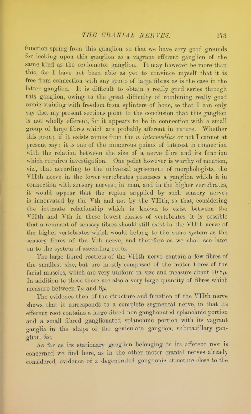 function spring from this ganglion, so that we have very good grounds for looking upon this ganglion as a vagrant efferent ganglion of the same kind as the oculomotor ganglion. It may however be more than this, for I have not been able as yet to convince myself that it is free from connection with any group of large fibres as is the case in the latter ganglion. It is difficult to obtain a really good series through this ganglion, owing to the great difficulty of combining really good osmic staining with freedom from splinters of bone, so that I can only say that my present sections point to the conclusion that this ganglion is not wholly efferent, for it appears to be in connection with a small group of large fibres which are probably afferent in nature. Whether this group if it exists comes from the ??. intermedius or not I cannot at present say; it is one of the numerous points of interest in connection with the relation between the size of a nerve fibre and its function which requires investigation. One point however is worthy of mention, viz., that according to the universal agreement of morphologists, the Vllth nerve in the lower vertebrates possesses a ganglion which is in connection with sensory nerves; in man, and in the higher vertebrates, it would appear that the region supplied by such sensory nerves is innervated by the Vth and not by the Vllth, so that, considering the intimate relationship which is known to exist between the Vllth and Vth in these lowest classes of vertebrates, it is possible that a remnant of sensory fibres should still exist in the Vllth nerve of the higher vertebrates which would belong to the same system as the sensory fibres of the Vth nerve, and therefore as we shall see later on to the system of ascending roots. The larsje fibred rootlets of the Vllth nerve contain a few fibres of the smallest size, but are mostly composed of the motor fibres of the facial muscles, which are very uniform in size and measure about 10*8/a. In addition to these there are also a very large quantity of fibres which measure between 7fi and 8/i. The evidence then of the structure and function of the Vllth nerve shows that it corresponds to a complete segmental nerve, in that its efferent root contains a large fibred non-ganglionated splanchnic portion and a small fibred ganglionated splanchnic portion with its vagrant ganglia in the shape of the geniculate ganglion, submaxillary gan- glion, &c. As far as its stationary ganglion belonging to its afferent root is concerned we find here, as in the other motor cranial nerves already considered, evidence of a degenerated ganglionic structure close to the
