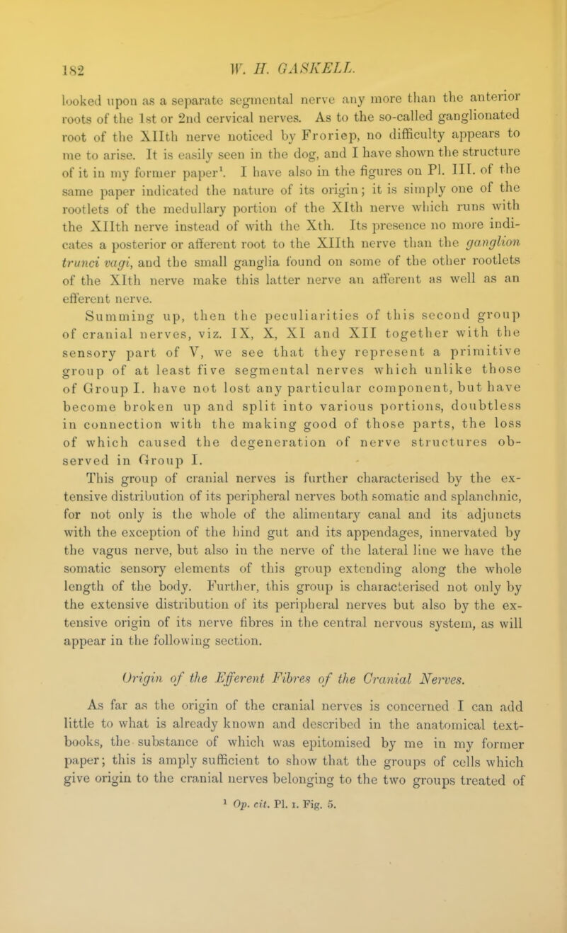 looked upon as a separate segmental nerve any more than the anterior roots of the 1st or 2nd cervical nerves. As to the so-called ganglionated root of the Xllth nerve noticed by Froriep, no difficulty appears to me to arise. It is easily seen in the dog, and I have shown the structure of it in my former paper\ I have also in the figures on PI. III. of the same paper indicated the nature of its origin; it is simply one of the rootlets of the medullary portion of the Xltli nerve which runs with the Xllth nerve instead of with the Xth. Its presence no more indi- cates a posterior or afferent root to the Xllth nerve than the ganglion trunci vagi, and the small ganglia found on some of the other rootlets of the Xlth nerve make this latter nerve an afferent as well as an efferent nerve. Summing up, then the peculiarities of this second group of cranial nerves, viz. IX, X, XI and XII together with the sensory part of V, we see that they represent a primitive group of at least five segmental nerves which unlike those of Group I. have not lost any particular component, but have become broken up and split into various portions, doubtless in connection with the making good of those parts, the loss of which caused the degeneration of nerve structures ob- served in Group I. This group of cranial nerves is further characterised by the ex- tensive distribution of its peripheral nerves both somatic and splanchnic, for not only is the whole of the alimentary canal and its adjuncts with the exception of the hind gut and its appendages, innervated by the vagus nerve, but also in the nerve of the lateral line we have the somatic sensory elements of this group extending along the whole length of the body. Further, this group is characterised not only by the extensive distribution of its peripheral nerves but also by the ex- tensive origin of its nerve fibres in the central nervous system, as will appear in the following section. Origin of the Efferent Fibres of the Cranial Nerves. As far as the origin of the cranial nerves is concerned I can add little to what is already known and described in the anatomical text- books, the substance of which was epitomised by me in my former paper; this is amply sufficient to show that the groups of cells which give origin to the cranial nerves belonging to the two groups treated of ^ Op. cit. PI. I. Fig. 5.