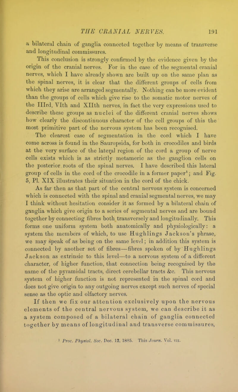 a bilateral chain of ganglia connected together by means of transverse and longitudinal commissures. This conclusion is strongly confirmed by the evidence given by the origin of the cranial nerves. For in the case of the segmental cranial nerves, which I have already shown are built up on the same plan as the spinal nerves, it is clear that the different groups of cells from which they arise are arranged segmentally. Nothing can be more evident than the groups of cells which give rise to the somatic motor nerves of the Ilird, Vlth and Xllth nerves, in fact the very expressions used to describe these groups as nuclei of the different cranial nerves shows how clearly the discontinuous character of the cell groups of this the most primitive part of the nervous system has been recognised. The clearest case of segmentation in the cord which I have come across is found in the Sauropsida, for both in crocodiles and birds at the very surface of the lateral region of the cord a group of nerve cells exists which is as strictly metaraeric as the ganglion cells on the posterior roots of the spinal nerves. I have described this lateral group of cells in the cord of the crocodile in a former paper*; and Fig. 5, PI. XIX illustrates their situation in the cord of the chick. As far then as that part of the central nervous system is concerned which is connected with the spinal and cranial segmental nerves, we may I think without hesitation consider it as formed by a bilateral chain of ganglia which give origin to a series of segmental nerves and are bound together by connecting fibres both transversely and longitudinally. This forms one uniform system both anatomically and physiologically: a system the members of which, to use Hughlings Jackson's phrase, we may speak of as being on the same level; in addition this system is connected by another set of fibres—fibres spoken of by Hughlings Jackson as extrinsic to this level—to a nervous system of a different character, of higher function, that connection being recognised by the name of the pyramidal tracts, direct cerebellar tracts &c. This nervous system of higher function is not represented in the spinal cord and does not give origin to any outgoing nerves except such nerves of special sense as the optic and olfactory nerves. If then we fix our attention exclusively upon the nervous elements of the central nervous system, we can describe it as a system composed of a bilateral chain of ganglia connected together by means of longitudinal and transverse commissures, 1 Froc. Physiol. Soc. Dec. 12, 1885. This .Ji>urn. Vol. vii.