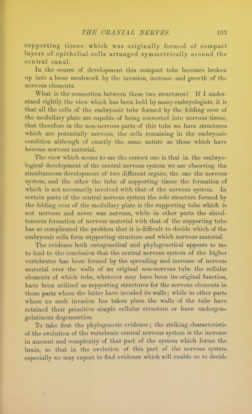 supporting tissue which was originally formed of compact layers of epithelial cells arranged symmetrically around the central canal. In the course of development this compact tube becomes broken up into a loose meshwork by the invasion, increase and growth of the nervous elements. What is the connection between these two structures? If I under- stand rightly the view which has been held by many embryologists, it is that all the cells of the embryonic tube formed by the folding over of the medullary plate are capable of being converted into nervous tissue, that therefore in the non-nervous parts of this tube we have structures which are potentially nervous, the cells remaining in the embryonic condition although of exactly the same nature as those which have become nervous material. The view which seems to me the correct one is that in the embryo- logical development of the central nervous system we are observing the simultaneous development of two different organs, the one the nervous system, and the other the tube of supporting tissue the formation of which is not necessarily involved with that of the nervous system. In certain parts of the central nervous system the sole structure formed by the folding over of the medullary plate is the supporting tube which is not nervous and never was nervous, while in other parts the simul- taneous formation of nervous material with that of the supporting tube has so complicated the problem that it is difficult to decide which of the embryonic cells form supporting structure and which nervous material. The evidence both ontogenetical and phylogenetical appears to me to lead to the conclusion that the central nervous system of the higher vertebrates has been formed by the spreading and increase of nervous material over the walls of an original non-nervous tube the cellular elements of which tube, whatever may have been its original function, have been utilised as supporting structures for the nervous elements in those parts where the latter have invaded its walls; while in other parts where no such invasion has taken place the walls of the tube have retained their primitive simple cellular structure or have undergone gelatinous degeneration. To take first the phylogenetic evidence; the striking characteristic of the evolution of the vertebrate central nervous system is the increase in amount and complexity of that part of the system which forms the brain, so that in the evolution of this part of the nervous system especially we may expect to find evidence which will enable us to decide