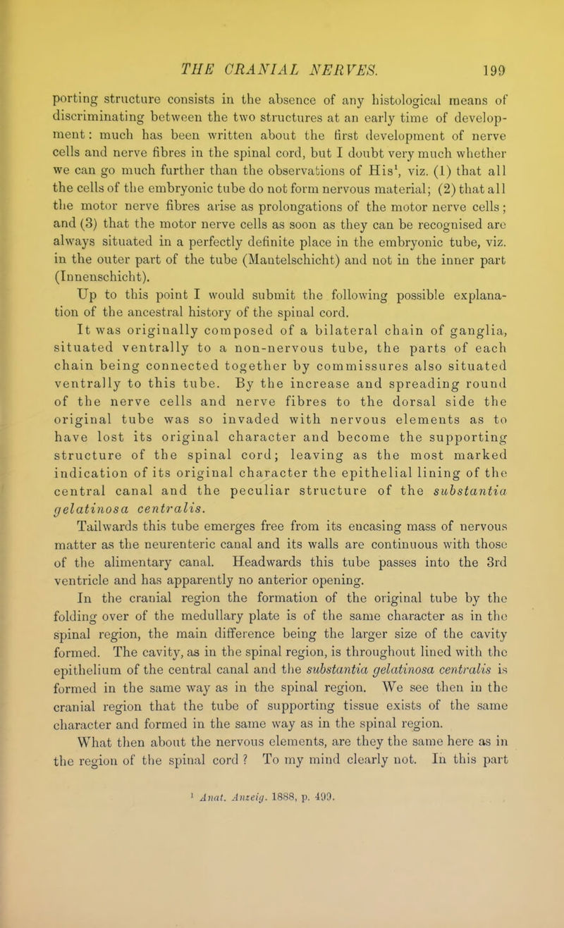 porting structure consists in the absence of any histological means of discriminating between the two structures at an early time of develop- ment : much has been written about the tirst development of nerve cells and nerve fibres in the spinal cord, but I doubt very much whether we can go much further than the observations of His', viz. (1) that all the cells of the embryonic tube do not form nervous material; (2) that all the motor nerve fibres arise as prolongations of the motor nerve cells; and (3) that the motor nerve cells as soon as they can be recognised are always situated in a perfectly definite place in the embryonic tube, viz. in the outer part of the tube (Mautelschicht) and not in the inner part (Innenschicht). Up to this point I would submit the following possible explana- tion of the ancestral history of the spinal cord. It was originally composed of a bilateral chain of ganglia, situated ventrally to a non-nervous tube, the parts of each chain being connected together by commissures also situated ventrally to this tube. By the increase and spreading round of the nerve cells and nerve fibres to the dorsal side the original tube was so invaded with nervous elements as to have lost its original character and become the supporting structure of the spinal cord; leaving as the most marked indication of its original character the epithelial lining of the central canal and the peculiar structure of the substantia gelatinosa centralis. Tailwards this tube emerges free from its encasing mass of nervous matter as the neurenteric canal and its walls are continuous with those of the alimentary canal. Headwards this tube passes into the 3rd ventricle and has apparently no anterior opening. In the cranial region the formation of the original tube by the folding over of the medullary plate is of the same character as in the spinal region, the main difference being the larger size of the cavity formed. The cavity, as in the spinal region, is throughout lined with the epithelium of the central canal and the substantia gelatinosa centralis is formed in the same way as in the spinal region. We see then in the cranial region that the tube of supporting tissue exists of the same character and formed in the same way as in the spinal region. What then about the nervous elements, are they the same here as in the region of the spinal cord ? To my mind clearly not. In this part ' Anat. Anzeiij. 1888, p. 499.