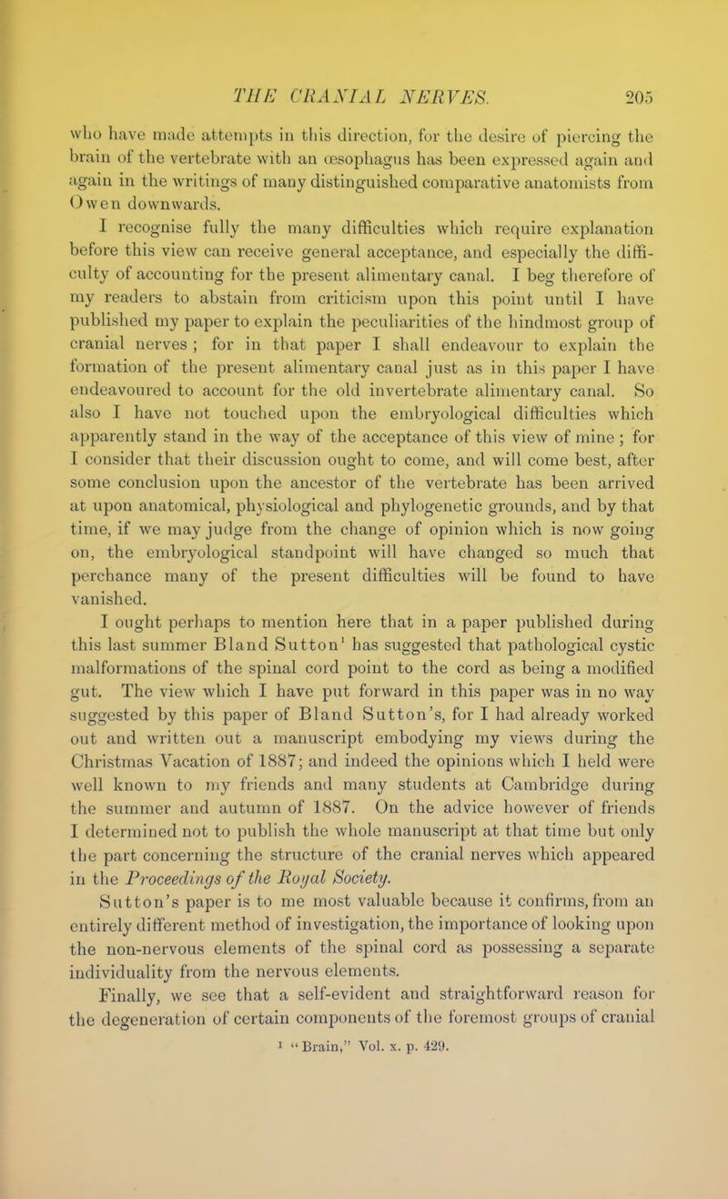 who have mndo attempts in this direction, for the desire of piercing the brain of the vertebrate with an oesophagus has been expressed again and again in the writings of many distinguished comparative anatomists from Owen downwards. I recognise fully the many difficulties which require explanation before this view can receive general acceptance, and especially the diffi- culty of accounting for the present alimentary canal, I beg therefore of my readers to abstain from criticism upon this point until I have published my paper to explain the peculiarities of the hindmost group of cranial nerves ; for in that paper I shall endeavour to explain the formation of the present alimentary canal just as in this paper I have endeavoured to account for the old invertebrate alimentary canal. So also I have not touched upon the embryological difficulties which apparently stand in the way of the acceptance of this view of mine ; for I consider that their discussion ought to come, and will come best, after some conclusion upon the ancestor of the vertebrate has heen arrived at upon anatomical, physiological and phylogenetic grounds, and by that time, if we may judge from the change of opinion which is now going on, the embryological standpoint will have changed so much that perchance many of the present difficulties will be found to have vanished. I ought perhaps to mention here that in a paper published during this last summer Bland Sutton' has suggested that pathological cystic malformations of the spinal cord point to the cord as being a modified gut. The view which I have put forward in this paper was in no way suggested by this paper of Bland Sutton's, for I had already worked out and written out a manuscript embodying my views during the Christmas Vacation of 1887; and indeed the opinions which I held were well known to my friends and many students at Cambridge during the summer and autumn of 1887. On the advice however of friends I determined not to publish the whole manuscript at that time but only the part concerning the structure of the cranial nerves which appeared in the Proceedings of the Royal Society. Sutton's paper is to me most valuable because it confirms, from an entirely different method of investigation, the importance of looking upon the non-nervous elements of the spinal cord as possessing a separate individuality from the nervous elements. Finally, we see that a self-evident and straightforward reason for the degeneration of certain components of the foremost groups of cranial 1 Brain, Vol. x. p. 429.