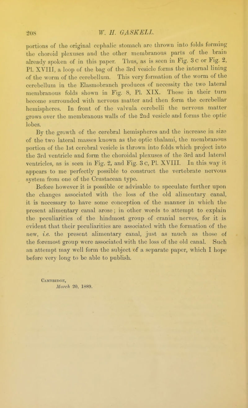 portions of the original cephalic stomacli are thrown into folds formino- the choroid plexuses and the other membranous parts of the brain already spoken of in this paper. Thus, as is seen in Fig. 3c or Fig. 2, PI. XVIII, a loop of the bag of the 8rd vesicle forms the internal lining of the worm of the cerebellum. This very formation of the worm of the cerebellum in the Elasmobranch produces of necessity the two lateral membranous folds shown in Fig. 8, PI. XIX. These in their turn become surrounded with nervous matter and then form the cerebellar hemispheres. In front of the valvula cerebelli the nervous matter orows over the membranous walls of the 2nd vesicle and forms the optic lobes. By the growth of the cerebral hemispheres and the increase in size of the two lateral masses known as the optic thalami, the membranous portion of the 1st cerebral vesicle is thrown into folds which project into the 3rd ventricle and form the choroidal plexuses of the 3rd and lateral ventricles, as is seen in Fig. 2, and Fig. 3 c, PI. XVIII. In this way it appears to me perfectly possible to construct the vertebrate nervous system from one of the Crustacean type. Before however it is possible or advisable to speculate further upon the changes associated with the loss of the old alimentary canal, it is necessary to have some conception of the manner in which the present alimentary canal arose; in other words to attempt to explain the peculiarities of the hindmost group of cranial nerves, for it is evident that their peculiarities are associated with the formation of the new, i.e. the present alimentary canal, just as much as those of the foremost group were associated with the loss of the old canal. Such nn attempt may well form the subject of a separate paper, which I hope before very long to be able to publish. Cambbidgk, March 20, 1889.