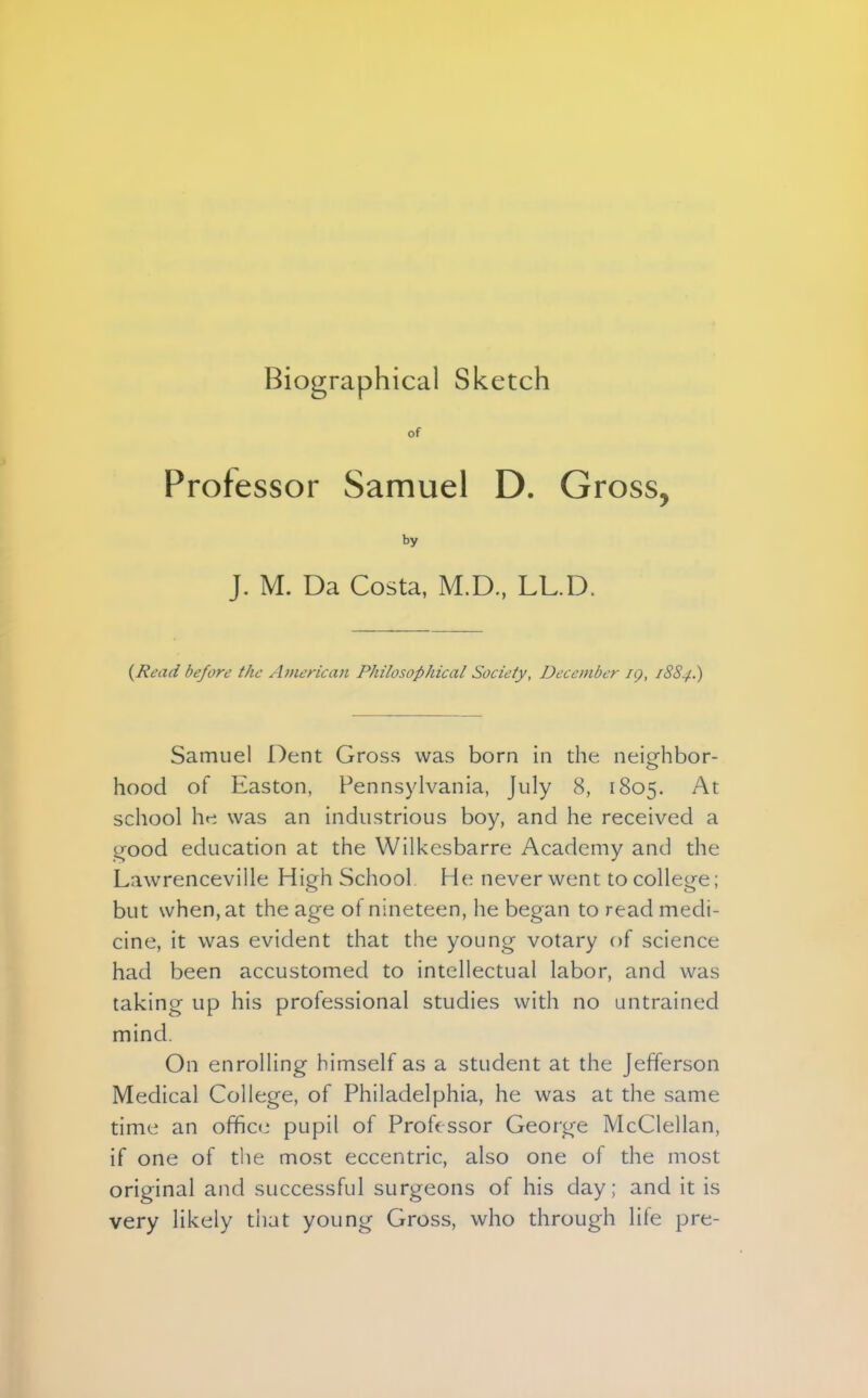 Biographical Sketch of Professor Samuel D. Gross, by J. M. Da Costa, M.D, LL.D. (Read be/ore the American Philosophical Society, December iq, 1884.) Samuel Dent Gross was born in the neighbor- hood of Easton, Pennsylvania, July 8, 1805. At school he was an industrious boy, and he received a good education at the Wilkesbarre Academy and the L:i\vrenceville High School He never went to college; but when, at the age of nineteen, he began to read medi- cine, it was evident that the young votary of science had been accustomed to intellectual labor, and was taking up his professional studies with no untrained mind. On enrolling himself as a student at the Jefferson Medical College, of Philadelphia, he was at the same time an office pupil of Professor George McClellan, if one of the most eccentric, also one of the most original and successful surgeons of his day; and it is very likely tiiut young Gross, who through lite pre-