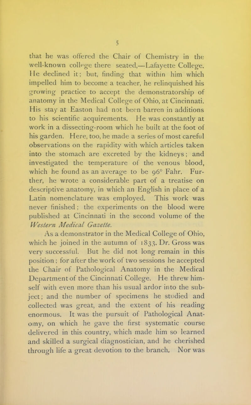 that he was offered the Chair of Chemistry in the well-known college there seated,—Lafayette College, lie declined it; but, finding that within him which impelled him to become a teacher, he relinquished his growing practiee to accept the demonstratorship of anatomy in the Medical College of Ohio, at Cincinnati. His stay at Easton had not been barren in additions to his scientific acquirements. He was constantly at work in a dissecting-room which he built at the foot of his garden. Here, too, he made a series of most careful observations on the rapidity with which articles taken into the stomach are excreted by the kidneys ; and investigated the temperature of the venous blood, which he found as an average to be 960 Fahr. Fur- ther, he wrote a considerable part of a treatise on descriptive anatomy, in which an English in place of a Latin nomenclature was employed. This work was never finished ; the experiments on the blood were published at Cincinnati in the second volume of the Western Ale die al Gazette. As a demonstrator in the Medical College of Ohio, which he joined in the autumn of 1833. Dr. Gross was very successful. But he did not long remain in this position ; for after the work of two sessions he accepted the Chair of Pathological Anatomy in the Medical Department of the Cincinnati College. He threw him- self with even more than his usual ardor into the sub- ject; and the number of specimens he studied and collected was great, and the extent of his reading enormous. It was the pursuit of Pathological Anat- omy, on which he gave the first systematic course delivered in this country, which made him so learned and skilled a surgical diagnostician, and he cherished through life a great devotion to the branch. Nor was