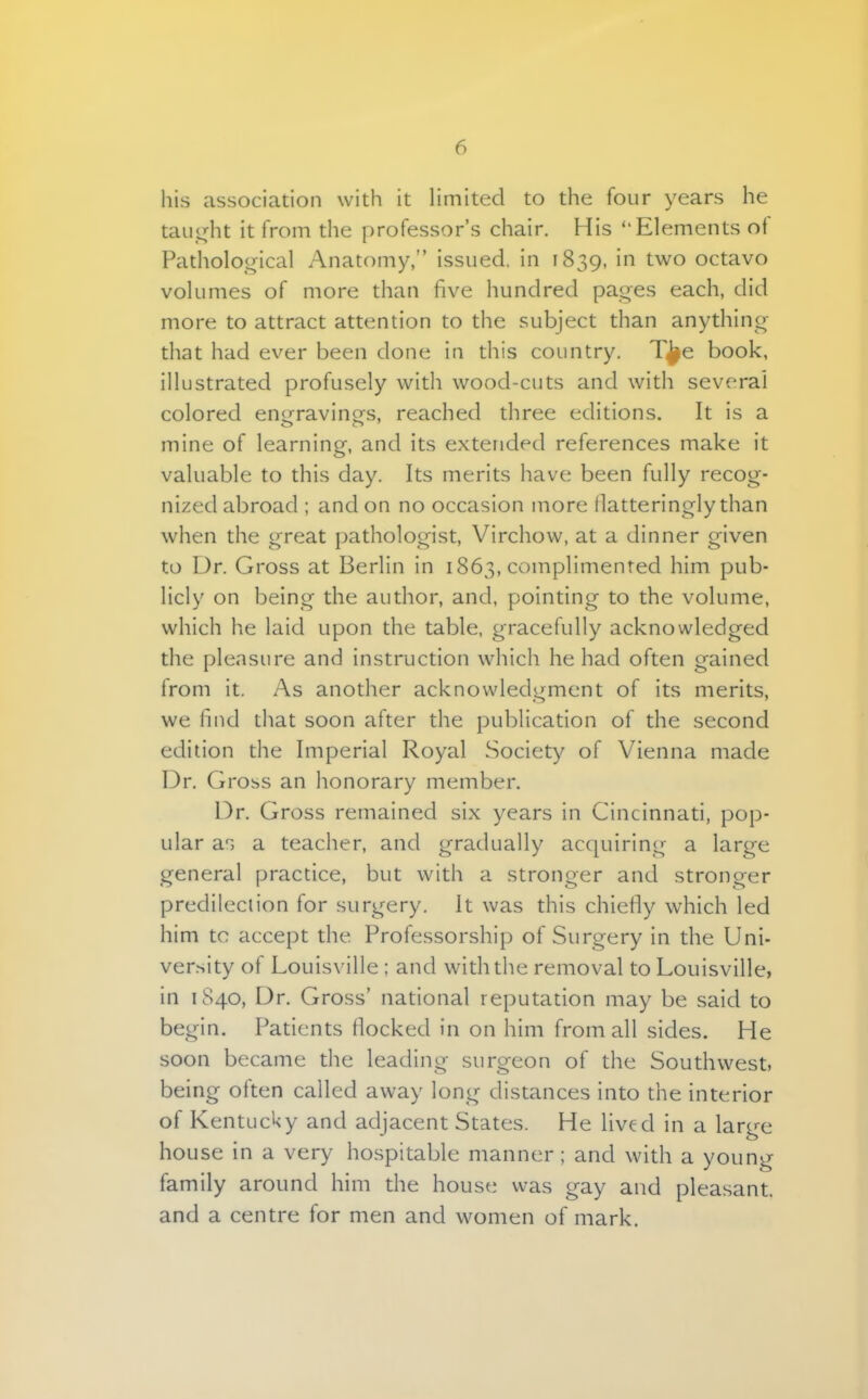 his association with it limited to the four years he taught it from the professor's chair. His ''Elements of Pathological Anatomy, issued, in 1839, in two octavo volumes of more than five hundred pages each, did more to attract attention to the subject than anything that had ever been clone in this country. T^e book, illustrated profusely with wood-cuts and with several colored engraving's, reached three editions. It is a mine of learning, and its extended references make it valuable to this day. Its merits have been fully recog- nized abroad ; and on no occasion more flatteringly than when the great pathologist, Virchow, at a dinner given to Dr. Gross at Berlin in 1863, complimented him pub- licly on being the author, and, pointing to the volume, which he laid upon the table, gracefully acknowledged the pleasure and instruction which he had often gained from it. As another acknowledgment of its merits, we find that soon after the publication of the second edition the Imperial Royal Society of Vienna made Dr. Gross an honorary member. Dr. Gross remained six years in Cincinnati, pop- ular as a teacher, and gradually acquiring a large general practice, but with a stronger and stronger predilection for surgery. It was this chiefly which led him to accept the. Professorship of Surgery in the Uni- versity of Louisville ; and with the removal to Louisville, in 1S40, Dr. Gross' national reputation may be said to begin. Patients flocked in on him from all sides. He soon became the leading surgeon of the Southwest, being often called away long distances into the interior of Kentucky and adjacent States. He lived in a large house in a very hospitable manner; and with a young family around him the house was gay and pleasant, and a centre for men and women of mark.