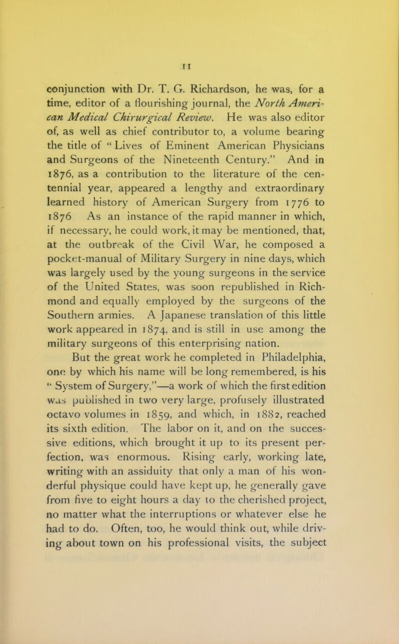 conjunction with Dr. T. G. Richardson, he was, for a time, editor of a flourishing journal, the North Ameri- can Medical Chirurgical Review. He was also editor of, as well as chief contributor to, a volume bearing the title of Lives of Eminent American Physicians and Surgeons of the Nineteenth Century. And in 1876, as a contribution to the literature of the cen- tennial year, appeared a lengthy and extraordinary learned history of American Surgery from 1776 to 1876 As an instance of the rapid manner in which, if necessary, he could work, it may be mentioned, that, at the outbreak of the Civil War, he composed a pockt:t-manual of Military Surgery in nine days, which was largely used by the young surgeons in the service of the United States, was soon republished in Rich- mond and equally employed by the surgeons of the Southern armies. A Japanese translation of this little work appeared in 1874, and is still in use among the military surgeons of this enterprising nation. But the great work he completed in Philadelphia, one by which his name will be long remembered, is his System of Surgery,—a work of which the first edition was published in two very large, profusely illustrated octavo volumes in 1859, and which, in 1882, reached its sixth edition. The labor on it, and on the succes- sive editions, which brought it up to its present per- fection, was enormous. Rising early, working late, writing with an assiduity that only a man of his won- derful physique could have kept up, he generally gave from five to eight hours a day 10 the cherished project, no matter what the interruptions or whatever else he had to do. Often, too, he would think out, while driv- ing about town on his professional visits, the subject