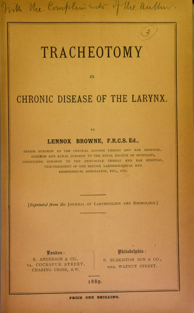 IN CHRONIC DISEASE OF THE LARYNX. BY LENNOX BROWNE, F.R.C.S. Ed., SENIOR SURGEON TO THE CENTRAL LONDON THROAT AND EAR HOSPITAL, SURGEON AND AURAL SURGEON TO THE ROYAL SOCIETY OF MUSICIANS, CONSULTING SURGEON TO THE NEWCASTLE THROAT AND EAR HOSPITAL, VICE-PRESIDENT OF THE BRITISH LARYNGOLOGICAL AND RHINOLOGICAL ASSOCIATION, ETC., ETC. [Reprinted from the Journal of Laryngology and Rhinology.] fFott&Ott: R. ANDERSON & CO., 14, COCKSPUR STREET, CHARING CROSS, S.W. P. BLAKISTON SON & CO., 1012, WACNUT STREET. 1889. PRICE ONE SHILLING.