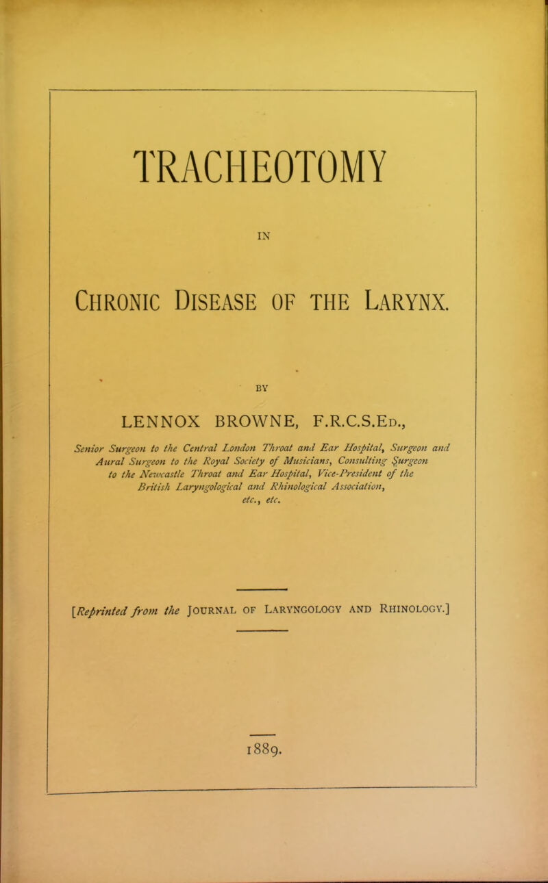 IN Chronic Disease of the Larynx. BY LENNOX BROWNE, F.R.C.S.Ed., Senior Surgeon to the Central London Throat and Ear Hospital, Surgeon and Aural Surgeon to the Royal Society of Musicians, Consulting Surgeon to the Newcastle Throat and Ear Hospital, Vice-President of the British Laryngological and Rhinological Association, etc., etc. {Reprinted from the JOURNAL OF LARYNGOLOGY AND RHINOLOGY.] 1889.