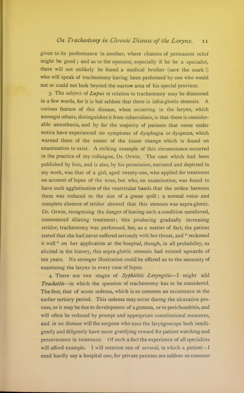 given to its performance in another, where chances of permanent relief might be good ; and as to the operator, especially if he be a specialist, there will not unlikely be found a medical brother (save the mark !) who will speak of tracheotomy having been performed by one who would not or could not look beyond the narrow area of his special province. 3. The subject of Lupus in relation to tracheotomy may be dismissed in a few words, for it is but seldom that there is infra-glottic stenosis. A curious feature of this disease, when occurring in the larynx, which amongst others, distinguishes it from tuberculosis, is that there is consider- able anaesthesia, and by far the majority of patients that come under notice have experienced no symptoms of dysphagia or dyspnoea, which warned them of the extent of the tissue change which is found on examination to exist. A striking example of this circumstance occurred in the practice of my colleague, Dr. Orwin. The case which had been published by him, and is also, by his permission, narrated and depicted in my work, was that of a girl, aged twenty-one, who applied for treatment on account of lupus of the nose, but who, on examination, was found to have such agglutination of the ventricular bands that the orifice between them was reduced to the size of a goose quill ; a normal voice and complete absence of stridor showed that this stenosis was supra-glottic. Dr. Orwin, recognising the danger of leaving such a condition unrelieved, commenced dilating treatment; this producing gradually increasing stridor, tracheotomy was performed, but, as a matter of fact, the patient stated that she had never suffered seriously with her throat, and  reckoned it well on her application at the hospital, though, in all probability, as elicited in the history, this supra-glottic stenosis had existed upwards of ten years. No stronger illustration could be offered as to the necessity of examining the larynx in every case of lupus. 4. There are two stages of Syphilitic Laryngitis—I might add Tracheitis—in which the question of tracheotomy has to be considered. The first, that of acute oedema, which is so common an occurrence in the earlier tertiary period. This oedema may occur during the ulcerative pro- cess, or it may be due to development of a gumma, or to perichondritis, and will often be reduced by prompt and appropriate constitutional measures, and in no disease will the surgeon who uses the laryngoscope both intelli- gently and diligently have more gratifying reward for patient watching and perseverance in treatment. Of such a fact the experience of all specialists will afford example. I will mention one of several, in which a patient—I need hardly say a hospital one, for private patients are seldom so constant