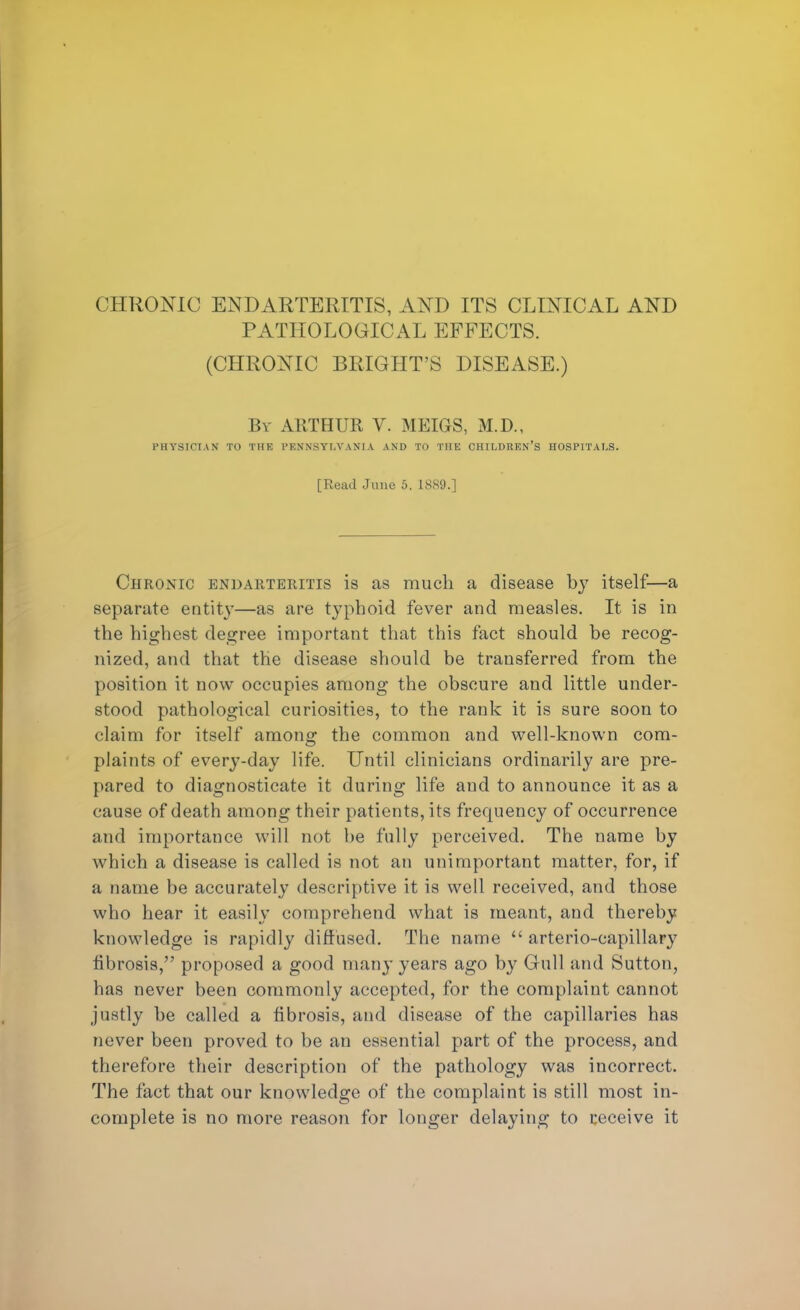 CHRONIC ENDARTERITIS, AND ITS CLINICAL AND PATHOLOGICAL EFFECTS. (CHRONIC BRIGHT'S DISEASE.) By ARTHUR V. MEIGS, M.D., PHYSICIAN TO THE PENNSYLVANIA AND TO THE CHILDREN'S HOSPITALS. [Read June 5. 1889.] Chronic endarteritis is as much a disease by itself—a separate entity—as are typhoid fever and measles. It is in the highest degree important that this fact should be recog- nized, and that the disease should be transferred from the position it now occupies among the obscure and little under- stood pathological curiosities, to the rank it is sure soon to claim for itself among the common and well-known com- plaints of every-day life. Until clinicians ordinarily are pre- pared to diagnosticate it during life and to announce it as a cause of death among their patients, its frequency of occurrence and importance will not be fully perceived. The name by which a disease is called is not an unimportant matter, for, if a name be accurately descriptive it is well received, and those who hear it easily comprehend what is meant, and thereby knowledge is rapidly diffused. The name  arterio-capillary fibrosis, proposed a good many years ago by Gull and Sutton, has never been commonly accepted, for the complaint cannot justly be called a fibrosis, and disease of the capillaries has never been proved to be an essential part of the process, and therefore their description of the pathology was incorrect. The fact that our knowledge of the complaint is still most in- complete is no more reason for longer delaying to receive it