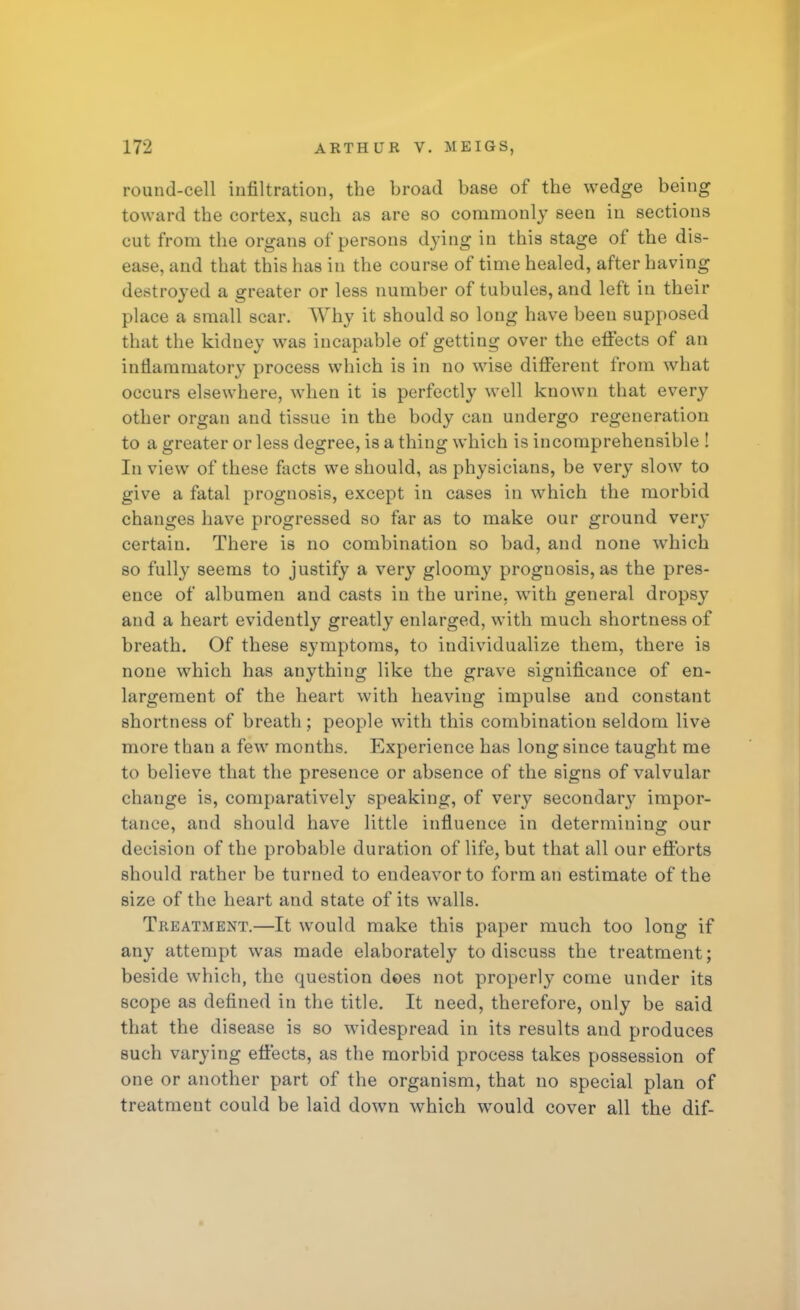 round-cell infiltration, the broad base of the wedge being toward the cortex, such as are so commonly seen in sections cut from the organs of persons dying in this stage of the dis- ease, and that this has in the course of time healed, after having destroyed a greater or less number of tubules, and left in their place a small scar. Why it should so long have been supposed that the kidney was incapable of getting over the effects of an inflammatory process which is in no wise different from what occurs elsewhere, when it is perfectly well known that every other organ and tissue in the body can undergo regeneration to a greater or less degree, is a thing which is incomprehensible ! In view of these facts we should, as physicians, be very slow to give a fatal prognosis, except in cases in which the morbid changes have progressed so far as to make our ground very certain. There is no combination so bad, and none which so fully seems to justify a very gloomy prognosis, as the pres- ence of albumen and casts in the urine, with general dropsy and a heart evidently greatly enlarged, with much shortness of breath. Of these symptoms, to individualize them, there is none which has anything like the grave significance of en- largement of the heart with heaving impulse and constant shortness of breath ; people with this combination seldom live more than a few months. Experience has long since taught me to believe that the presence or absence of the signs of valvular change is, comparatively speaking, of very secondary impor- tance, and should have little influence in determining our decision of the probable duration of life, but that all our efforts should rather be turned to endeavor to form an estimate of the size of the heart and state of its walls. Treatment.—It would make this paper much too long if any attempt was made elaborately to discuss the treatment; beside which, the question does not properly come under its scope as defined in the title. It need, therefore, only be said that the disease is so widespread in its results and produces such varying effects, as the morbid process takes possession of one or another part of the organism, that no special plan of treatment could be laid down which would cover all the dif-