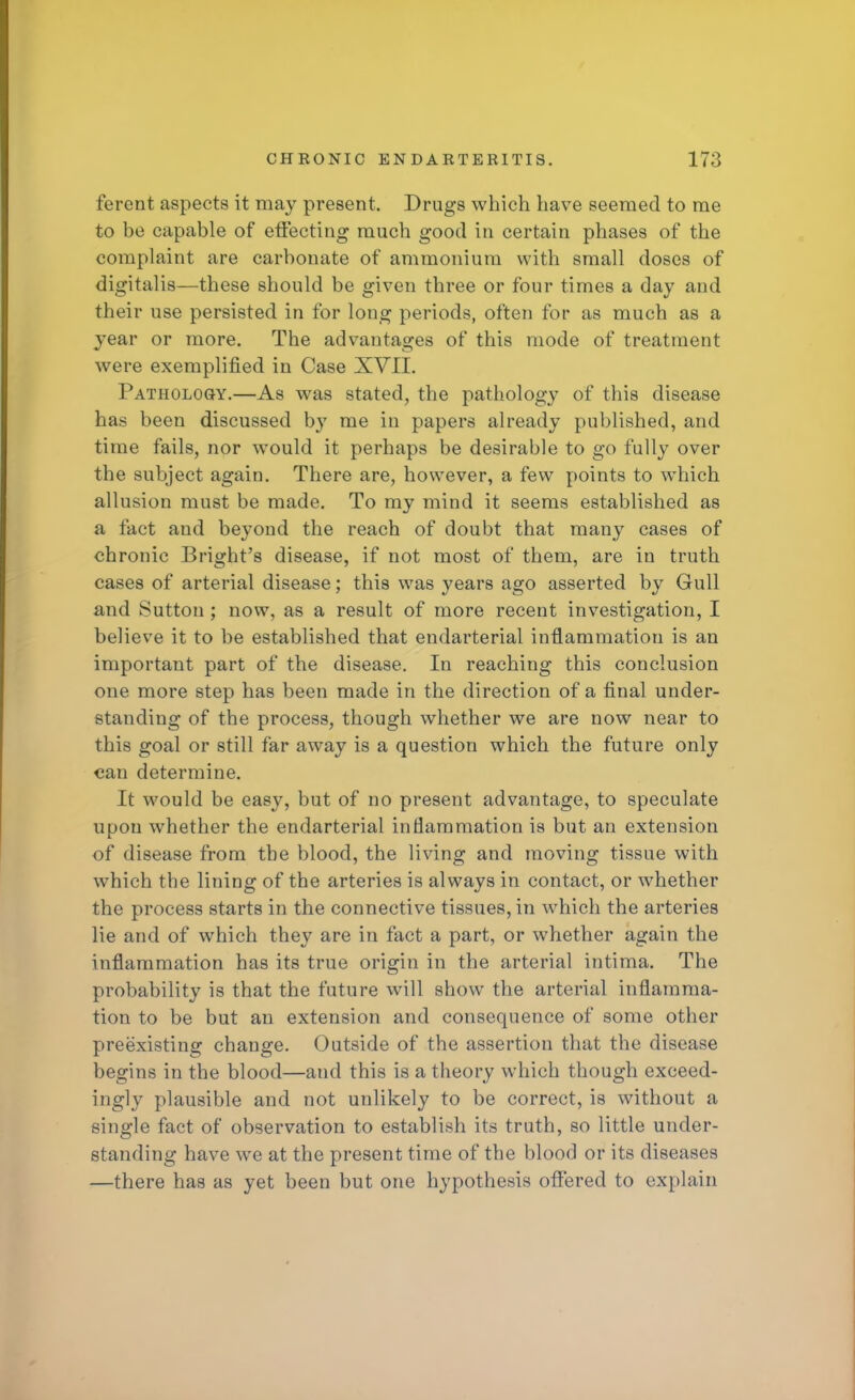 ferent aspects it may present. Drugs which have seemed to me to be capable of effecting much good in certain phases of the complaint are carbonate of ammonium with small doses of digitalis—these should be given three or four times a day and their use persisted in for long periods, often for as much as a year or more. The advantages of this mode of treatment were exemplified in Case XVII. Pathology.—As was stated, the pathology of this disease has been discussed by me in papers already published, and time fails, nor would it perhaps be desirable to go fully over the subject again. There are, however, a few points to which allusion must be made. To my mind it seems established as a fact and beyond the reach of doubt that many cases of chronic Bright's disease, if not most of them, are in truth cases of arterial disease; this was years ago asserted by Gull and Sutton ; now, as a result of more recent investigation, I believe it to be established that endarterial inflammation is an important part of the disease. In reaching this conclusion one more step has been made in the direction of a final under- standing of the process, though whether we are now near to this goal or still far away is a question which the future only can determine. It would be easy, but of no present advantage, to speculate upon whether the endarterial inflammation is but an extension of disease from the blood, the living and moving tissue with which the lining of the arteries is always in contact, or whether the process starts in the connective tissues, in which the arteries lie and of which they are in fact a part, or whether again the inflammation has its true origin in the arterial intima. The probability is that the future will show the arterial inflamma- tion to be but an extension and consequence of some other preexisting change. Outside of the assertion that the disease begins in the blood—and this is a theory which though exceed- ingly plausible and not unlikely to be correct, is without a single fact of observation to establish its truth, so little under- standing have we at the present time of the blood or its diseases —there has as yet been but one hypothesis offered to explain