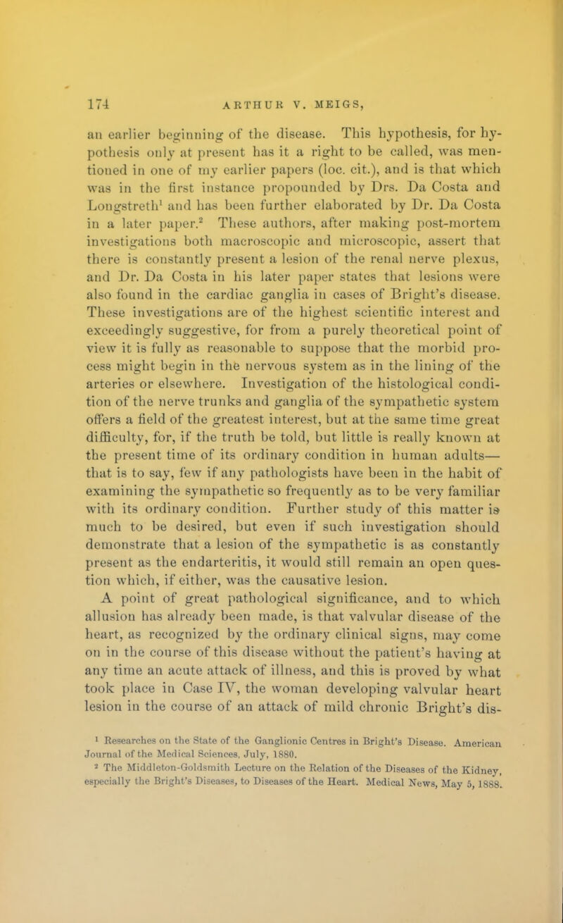 an earlier beginning of the disease. This hypothesis, for hy- pothesis only at present has it a right to be called, was men- tioned in one of my earlier papers (loe. cit.), and is that which was in the first instance propounded by Drs. Da Costa and Longstreth1 and has been further elaborated by Dr. Da Costa in a later paper.2 These authors, after making post-mortem investigations both macroscopic and microscopic, assert that there is constantly present a lesion of the renal nerve plexus, and Dr. Da Costa in his later paper states that lesions were also found in the cardiac ganglia in cases of Bright's disease. These investigations are of the highest scientific interest and exceedingly suggestive, for from a purely theoretical point of view it is fully as reasonable to suppose that the morbid pro- cess might begin in the nervous system as in the lining of the arteries or elsewhere. Investigation of the histological condi- tion of the nerve trunks and ganglia of the sympathetic system offers a field of the greatest interest, but at the same time great difficulty, for, if the truth be told, but little is really known at the present time of its ordinary condition in human adults— that is to say, few if any pathologists have been in the habit of examining the sympathetic so frequentl}' as to be very familiar with its ordinary condition. Further study of this matter is- much to be desired, but even if such investigation should demonstrate that a lesion of the sympathetic is as constantly present as the endarteritis, it would still remain an open ques- tion which, if either, was the causative lesion. A point of great pathological significance, and to which allusion has already been made, is that valvular disease of the heart, as recognized by the ordinary clinical signs, may come on in the course of this disease without the patient's having at any time an acute attack of illness, and this is proved by what took place in Case IV, the woman developing valvular heart lesion in the course of an attack of mild chronic Bright's dis- 1 Researches on the State of the Ganglionic Centres in Bright's Disease. American Journal of the Medical Sciences, July, 1880. '2 The Middleton-Goldsmith Lecture on the Relation of the Diseases of the Kidney, especially the Bright's Diseases, to Diseases of the Heart. Medical News, May 5, 1888.