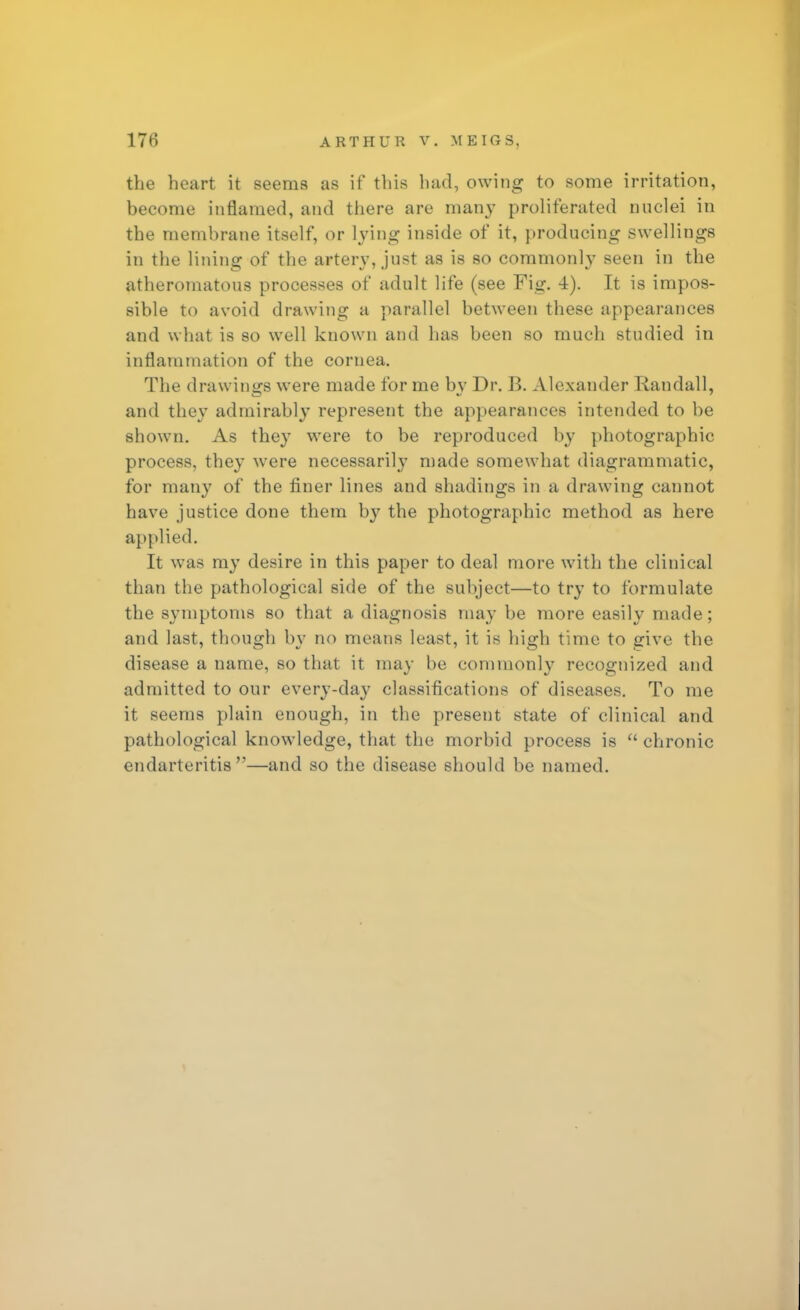 the heart it seems as if this had, owing to some irritation, become inflamed, and there are man}- proliferated nuclei in the membrane itself, or lying inside of it, producing swellings in the lining of the artery, just as is so commonly seen in the atheromatous processes of adult life (see Fig. 4). It is impos- sible to avoid drawing a parallel between these appearances and what is so well known and has been so much studied in inflammation of the cornea. The drawings were made for me bv Dr. B. Alexander Randall, and they admirably represent the appearances intended to be shown. As they were to be reproduced by photographic process, they were necessarily made somewhat diagrammatic, for many of the finer lines and shadings in a drawing cannot have justice done them by the photographic method as here applied. It was my desire in this paper to deal more with the clinical than the pathological side of the subject—to try to formulate the symptoms so that a diagnosis may be more easily made; and last, though by no means least, it is high tune to give the disease a name, so that it may be commonly recognized and admitted to our every-day classifications of diseases. To me it seems plain enough, in the present state of clinical and pathological knowledge, that the morbid process is  chronic endarteritis—and so the disease should be named.