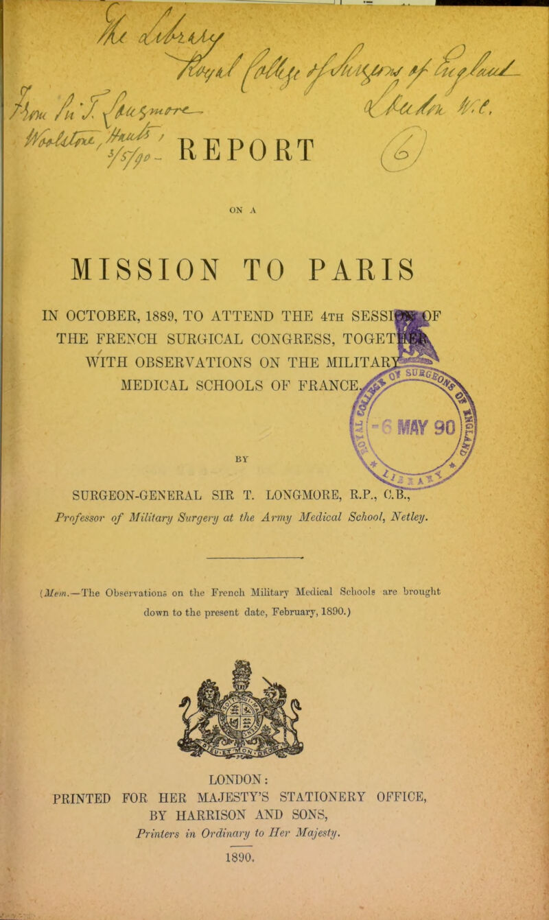 ON A MISSION TO PARIS IN OCTOBER, 1889, TO ATTEND THE 4th SESSI THE FRENCH SURGICAL CONGRESS, TOGET WITH OBSERVATIONS ON THE MILITAR MEDICAL SCHOOLS OF FRANCE BY SURGEON-GENERAL SIR T. LONGMORE, R.P., O.B., Professor of Military Surgery at the. Army Medical School, Netley. {Mem.—The Observations on the French Military Medical Schools are brought clown to the present date, February, 1890.) LONDON: PRINTED FOR HER MAJESTY'S STATIONERY OFFICE, BY HARRISON AND SONS, Printers in Ordinary to Her Majesty. 1800.