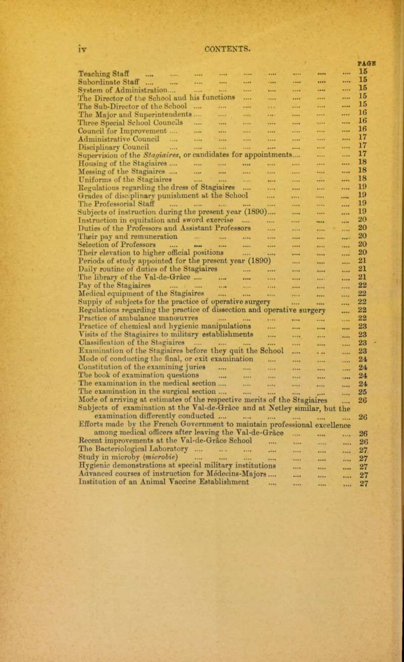 iv CONTENTS. PAGE Teaching Staff lj> Subordinate Staff •••• — •••• •••• *5 System of Administration.... .... •••• •••• •••• —• •••• 15 The Director of the School and his functions 15 The Sub-Director of the School 15 The Major and Superintendents 16 Three Special School Councils 16 Council for Improvement .... .— •— • ••• •••• • ••• •••« •— ljj Administrative Council .... •••• •••• •••• ■ •••• •— W Disciplinary Council •••• •••• 17 Supervision of the Stagiaires, or candidates for appointments 17 Housing of the Stagiaires .... .... .... .... .... .... 18 Messing of the Stagiaires .... .... .... .... .... .... —. •••• 18 Uniforms of the Stagiaires .... .... .... .... .... .... •»• 18 Regulations regarding the dress of Stagiaires .... .... .... .... .... 19 Grades of disciplinary punishment at the School .... .... .... .... 19 The Professorial Staff 19 Subjects of instruction during the present year (1890) 19 Instruction in equitation and sword exercise .... .... .... .... .... 20 Duties of the Professors and Assistant Professors .... .... .... .... 20 Their pay and remuneration ... .... .... .... .... .... .... 20 Selection of Professors .... .... .... .... 20 Their elevation to higber official positions 20 Periods of study appointed for the present year (1890) .... .... .... 21 Daily routine of duties of the Stagiaires 21 The library of the Val-de-Grace 21 Pay of the Stagiaires .... .... .... .... .... 22 Medical equipment of the Stagiaires 22 Supply of subjects for the practice of operative surgery .... .... .... 22 Regulations regarding the practice of dissection and operative surgery .... 22 Practice of ambulance manoeuvres .... .... .... .... .... .... 22 Practice of chemical and hygienic manipulations .... .... .... .... 23 Visits of the Stagiaires to military establishments .... .... .... .... 23 Classification of the Stiigiaires .... .... .... .... .... .... .... 23 ' Examination of the Stagiaires before they quit the School .... ... .... 23 Mode of conducting the final, or exit examination .... .... .... .... 24 Constitution of the examining juries .... .... .... .... .... .... 24 The book of examination questions .... .... .... .... .... .... 24 The examination in the medical section .... .... .... .... .... .... 24 The examination in the surgical section .... .... .... .... .... .... 25 Mode of arriving at estimates of the respective merits of the Stagiaires .... 26 Subjects of examination at the Val-de-Grace and at Netley similar, but the examination differently conducted .... .... .... 26 Efforts made by the French Government to maintain professional excellence among medical officers after leaving the Val-de-Grace .... .... .... 26 Recent improvements at the Val-de-Grace School .... .... .... .... 26 The Bacteriological Laboratory .... .. . .... .... .... .... . .. 27 Study in microby (mierobie) .... .... .... .... .... .... .... 27 Hygienic demonstrations at special military institutions .... .... .... 27 Advanced courses of instruction for Medecins-Majors .... .... .... .... 27 Institution of an Animal Vaccine Establishment .... .... .... .... 27