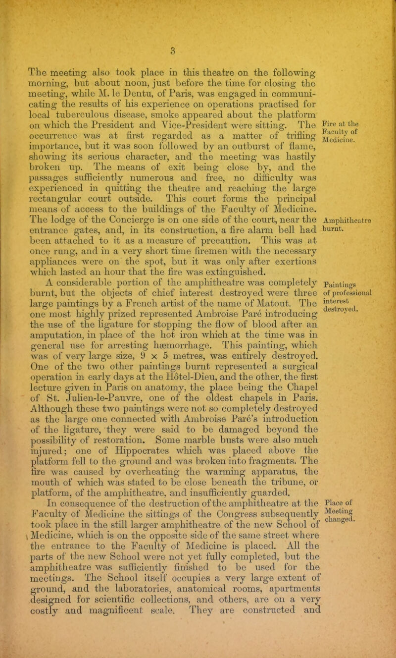 The meeting also took place in this theatre on the following morning, but about noon, just before the time for closing the meeting, while M. le Dentu, of Paris, was engaged in communi- cating the results of his experience on operations practised for local tuberculous disease, smoke appeared about the platform on which the President and Vice-President were sitting. The Fire afc tlle occurrence was at first regarded as a matter of trifling |AjJL^ importance, but it was soon followed by an outburst of flame, showing its serious character, and the meeting was hastily broken up. The means of exit being close by, and the passages sufficiently numerous and free, no difficulty was experienced in quitting the theatre and reaching the large rectangular court outside. This court forms the principal means of access to the buildings of the Faculty of Medicine. The lodge of the Concierge is on one side of the court, near the Amphitheatre entrance gates, and, in its construction, a fire alarm bell had burnt, been attached to it as a measure of precaution. This was at once rung, and in a very short time firemen with the necessary appliances were on the spot, but it was only after exertions which lasted an hour that the fire was extinguished. A considerable portion of the amphitheatre was completely Paintings burnt, but the objects of chief interest destroyed were three of professional large paintings by a French artist of the name of Matout. The infc^-st one most highly prized represented Ambroise Pare introducing es roye the use of the ligature for stopping the flow of blood after an amputation, in place of the hot iron which at the time was in general use for arresting haemorrhage. This painting, which was of very large size, 9x5 metres, was entirely destroyed. One of the two other paintings burnt represented a surgical operation in early days at the Hotel-Dieu, and the other, the first lecture given in Paris on anatomy, the place being the Chapel of St. Julien-le-Pauvre, one of the oldest chapels in Paris. Although these two paintings were not so completely destroyed as the large one connected with Ambroise Pare's introduction of the ligature, they were said to be damaged beyond the possibility of restoration. Some marble busts were also much injured; one of Hippocrates which was placed above the platform fell to the ground and was broken into fragments. The fire was caused by overheating the warming apparatus, the mouth of which was stated to be close beneath the tribune, or platform, of the amphitheatre, and insufficiently guarded. In consequence of the destruction of the amphitheatre at the Place of Faculty of Medicine the sittings of the Congress subsequently JJjfjJj took place in the still larger amphitheatre of the new School of \ Medicine, which is on the opposite side of the same street where the entrance to the Faculty of Medicine is placed. All the parts of the new School were not yet fully completed, but the amphitheatre was sufficiently finished to be used for the meetings. The School itself occupies a very large extent of ground, and the laboratories, anatomical rooms, apartments designed for scientific collections, and others, are on a very costly and magnificent scale. They are constructed and