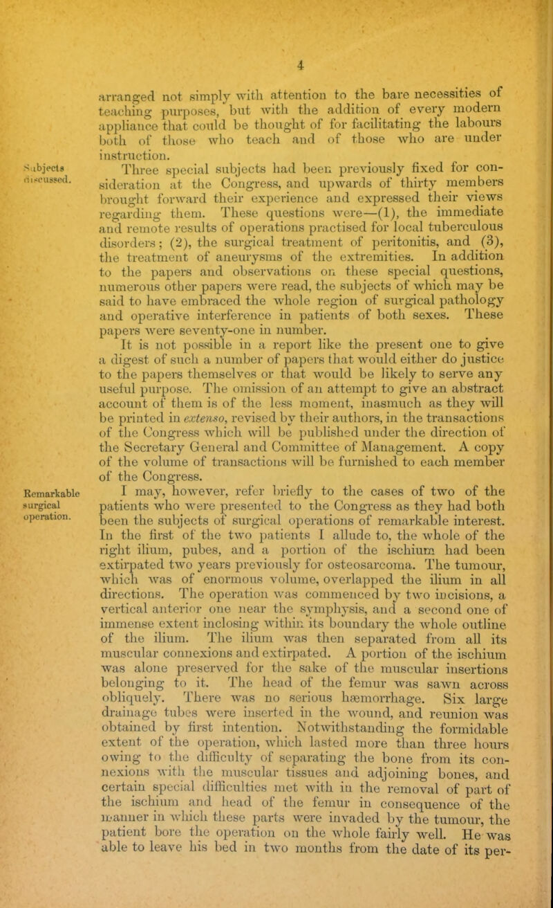 arranged not simply with attention to the bare necessities of teaching purposes, bnt with the addition of every modern appliance that could be thought of for facilitating the labours both of those who teach and of those who are under instruction. S ibjVctB Three special subjects had been previously fixed for con- cussed, ^deration at the Congress, and upwards of thirty members brought forward their experience and expressed their views regarding them. These questions were—(1), the immediate and remote results of operations practised for local tuberculous disorders; (2), the surgical treatment of peritonitis, and (3), the treatment of aneurysms of the extremities. In addition to the papers and observations on these special questions, numerous other papers were read, the subjects of which may be said to have embraced the whole region of surgical pathology and operative interference in patients of both sexes. These papers were seventy-one in number. It is not possible in a report like the present one to give a digest of such a number of papers that would either do justice to the papers themselves or that would be likely to serve any useful purpose. The omission of an attempt to give an abstract account of them is of the less moment, inasmuch as they will be printed in extenso, revised by their authors, in the transactions of the Congress which will be published under the direction of the Secretary General and Committee of Management. A copy of the volume of transactions will be furnished to each member of the Congress. Remarkable I may, however, refer briefly to the cases of two of the surgical patients who were presented to the Congress as they had both operation. been the subjects of surgical operations of remarkable interest. In the first of the two patients I allude to, the whole of the right ilium, pubes, and a portion of the ischium had been extirpated two years previously for osteosarcoma. The tumour, which was of enormous volume, overlapped the ilium in all directions. The operation was commenced by two incisions, a vertical anterior one near the symphysis, and a second one of immense extent inclosing within its boundary the whole outline of the ilium. The ilium was then separated from all its muscular connexions and extirpated. A portion of the ischium was alone preserved for the sake of the muscular insertions belonging to it. The head of the femur was sawn across obliquely. There was no serious hemorrhage. Six large drainage tubes were inserted in the wound, and reunion was obtained by first intention. Notwithstanding the formidable extent of the operation, which lasted more than three hours owing to the difficulty of separating the bone from its con- nexions with the muscular tissues and adjoining bones, and certain special difficulties met with in the removal of part of the ischium and head of the femur in consequence of the manner in which these parts were invaded by the tumour, the patient bore the operation on the whole fairly well. He was able to leave his bed in two months from the date of its per-