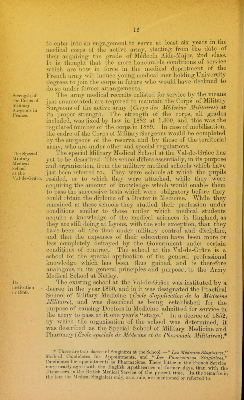 Strength of t he Corps of Military ranee. The Special .Military -Medical School at the Vul-de-Ghrace. Its institution hi 1830. to enter into an engagement to serve at least six years in the medical corps of* the active army, starting from the date of their acquiring the grade of Medecin Aide-Major, 2nd class. It is thought that the more honourable conditions of service which are now in force in the medical department of the French army will induce young medical men holding University degrees to join the corps in future who would have declined to do so under former arrangements. The army medical recruits enlisted for service by the means just enumerated, are required to maintain the Corps of Military Surgeons of the active army {Corps des Medecins Militaires) at its proper strength. The strength of the corps, all grades included, was fixed by law in 1882 at 1,300, and this was the regulated number of the corps in 188(J. In case of mobilisation, the cadre of the Corps of Military Surgeons would be completed by the surgeons of the reserve, and oy those of the territorial army, who are under other and special regulations. The special Military Medical School at the Val-de-Grace has yet to be described. This school differs essentially, in its purpose and organisation, from the military medical schools which have just been referred to. They were schools at which the pupils resided, or to which they were attached, while they were acquiring the amount of knowledge which would enable them to pass the successive tests which were obligatory before they could obtain the diploma of a Doctor in Medicine. While they remained at these schools they studied their profession under conditions similar to those under which medical students acquire a knowledge of the medical sciences in England, as they are still doing at Lyons, with the sole exception, that they have been all the time under military control and discipline, and that the expenses of their education have been more or less completely defrayed by the Government under certain conditions of contract. The school at the Val-de-Grace is a school for the special application of the general professional knoAvledge which has been thus gained, and is therefore analogous, in its general principles and purpose, to the Army Medical School at Netley. The existing school at, the Val-de-Grace was instituted by a decree in the year 1850, and in it was designated the Practical School of Military Medicine {Kcole d'application de la Medecine Mifitaire), and was described as being established for the purpose of causing Doctors in Medicine admitted for service in the army to pass at it one years  stage. In a decree of 1852, by which the organisation of the school was determined, it was described as the Special School of Military Medicine and Pharmacy(Ecole speciale de Medecine et de Pharmacie Militaires)* * There are two classes of Stagiaires at the School:— Les Medecins Stagiaires, Medical Candidates for Appointments, and  Les Pharmaciens Stagiaires, Candidates for appointments as Pharmaciens. These latter in the French Service more nearly agree with the English Apothecaries of former days, than with the Dispensers in the British Medical Service of the present time. In the remarks in the text the Medical Stagiaires only, as B rule, are mentioned or referred to.